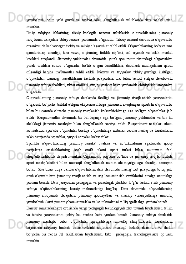 yondoshish,   oqim   yoki   guruh   va   navbat   bilan   shug’ullanish   uslublarida   dars   tashkil   etish
mumkin.  
Ilmiy   tadqiqot   ishlarining   tibbiy   biologik   nazorat   uslublarida   o’quvchilarning   jismoniy
rivojlanish darajalari tibbiy nazorat yordamida o’rganildi.  Tibbiy nazorat davomida o’quvchilar
organizmida kechayotgan ijobiy va salbiy o’zgarishlar tahlil etildi. O’quvchilarning bo’y va tana
qismlarining   uzunligi,   tana   vazni,   o’pkaning   tiriklik   sig’imi,   bel   tayanch   va   bilak   muskul
kuchlari   aniqlandi.   Jismoniy   yuklamalar   davomida   yurak   qon   tomir   tizimidagi   o’zgarishlar,
yurak   urishlari   sonini   o’zgarishi,   bo’lib   o’tgan   kasallliklari,   davolash   muolajalarini   qabul
qilganligi   haqida   ma’lumotlar   tahlil   etildi.   Maxsus   va   tayyorlov   tibbiy   guruhga   kiritilgan
o’quvchilar,   ularning     kasalliklarini   kechish   jarayonlari,   ular   bilan   tashkil   etilgan   davolovchi
jismoniy tarbiya shakllari, tabiat omillari, suv, quyosh va havo yordamida chiniqtirish jarayonlari
o’rganildi.
O’quvchilarning   jismoniy   tarbiya   darslarida   faolligi   va   jismoniy   rivojlantirish   jarayonlarini
o’rganish   bo’yicha   tashkil   etilgan   eksperimentlarga   jismonan   rivojlangan   sportchi   o’quvchilar
bilan   bir   qatorda   o’rtacha   jismoniy   rivojlanish   ko’rsatkichlariga   ega   bo’lgan   o’quvchilar   jalb
etildi.   Eksperimentlar   davomida   bir   hil   hajmga   ega   bo’lgan   jismoniy   yuklamalar   va   bir   hil
shakldagi   jismoniy   mashqlar   bilan   shug’ullanish   tavsiya   etildi.   Eksperiment   natijalari   shuni
ko’rsatadiki   sportchi   o’quvchilar   boshqa   o’quvchilarga   nisbatan   barcha   mashq   va   harakatlarni
talab darajasida bajardilar, yuqori natijalar ko’rsatdilar.
Sportchi   o’quvchilarning   jismoniy   harakat   malaka   va   ko’nikmalarini   egallashda   ijobiy
natijalarga   erishishlarining   bosh   omili   ularni   sport   turlari   bilan   muntazam   faol
shug’ullanishlarida   deyish   mumkin.   Organizmni   sog’lom   bo’lishi   va   jismoniy   rivojlantirishda
sport   mashg’ulotlari   bilan   mustaqil   shug’ullanish   muhim   ahamiyatga   ega   ekanligi   namoyon
bo’ldi.   Shu   bilan   birga   barcha   o’quvchilarni   dars   davomida   mashg’ulot   jarayoniga   to’liq   jalb
etish   o’quvchilarni   jismoniy   rivojlantirish   va   sog’lomlashtirish   vazifalarini   amalga   oshirishga
yordam   beradi.   Dars   jarayonini   pedagogik   va   psixologik   jihatdan   to’g’ri   tashkil   etish   jismoniy
tarbiya   o’qituvchilarining   kasbiy   mahoratlariga   bog’liq.   Dars   davomida   o’quvchilarning
jismoniy   rivojlanish   darajalari,   jismoniy   qobiliyatlari   va   shaxsiy   xususiyatlariga   muvofiq
yondoshish ularni jismoniy harakat malaka va ko’nikmalarini to’liq egallashga yordam beradi. 
Darslar samaradorligini ortirishda yangi pedagogik texnologiyalardan unumli foydalanish ta’lim
va   tarbiya   jarayonlarini   ijobiy   hal   etishga   katta   yordam   beradi.   Jismoniy   tarbiya   darslarida
jismoniy   mashqlar   bilan   o’quvchilar   qiziqishlariga   muvofiq   shug’ullanish,   harakatlarni
bajarishda   ixtiyoriy   tanlash,   bellashuvlarda   raqiblarni   mustaqil   tanlash,   dars   turi   va   shakli
bo’yicha   bir   necha   hil   takliflardan   foydalanish   kabi     pedagogik   texnologiyalarni   qo’llash
mumkin.  