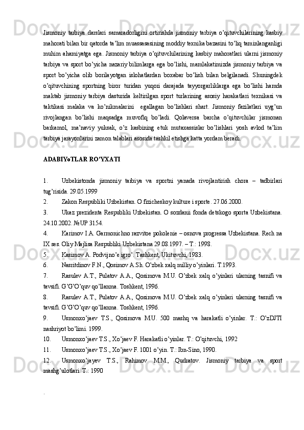 Jismoniy   tarbiya   darslari   samaradorligini   ortirishda   jismoniy   tarbiya   o’qituvchilarining   kasbiy
mahorati bilan bir qatorda ta’lim muassasasining moddiy texnika bazasini to’liq taminlanganligi
muhim   ahamiyatga   ega.  Jismoniy   tarbiya   o’qituvchilarining  kasbiy   mahoratlari   ularni   jismoniy
tarbiya   va   sport   bo’yicha   nazariy   bilimlarga   ega   bo’lishi,   mamlakatimizda   jismoniy   tarbiya   va
sport   bo’yicha   olib   borilayotgan   islohatlardan   boxabar   bo’lish   bilan   belgilanadi.   Shuningdek
o’qituvchining   sportning   biror   turidan   yuqori   darajada   tayyorgarliklarga   ega   bo’lishi   hamda
maktab   jismoniy   tarbiya   dasturida   keltirilgan   sport   turlarining   asosiy   harakatlari   texnikasi   va
taktikasi   malaka   va   ko’nikmalarini     egallagan   bo’lishlari   shart.   Jismoniy   fazilatlari   uyg’un
rivojlangan   bo’lishi   maqsadga   muvofiq   bo’ladi.   Qolaversa   barcha   o’qituvchilar   jismonan
barkamol,   ma’naviy   yuksak,   o’z   kasbining   etuk   mutaxassislar   bo’lishlari   yosh   avlod   ta’lim
tarbiya jarayonlarini zamon talablari asosida tashkil etishga katta yordam beradi. 
ADABIYoTLAR RO’YXATI
1. Uzbekistonda   jismoniy   tarbiya   va   sportni   yanada   rivojlantirish   chora   –   tadbirlari
tug’risida. 29.05.1999
2. Zakon Respubliki Uzbekistan. O fizicheskoy kulture i sporte. 27.06.2000.
3. Ukaz prezidenta  Respubliki Uzbekistan.  O sozdanii fonda detskogo sporta Uzbekistana.
24.10.2002. №UP 3154.
4. Karimov I.A. Garmonichno razvitoe pokolenie – osnova progressa Uzbekistana. Rech na
IX ses. Oliy Majlisa Respubliki Uzbekistana 29.08.1997. – T.: 1998.
5. Kasimov A. Podvijno’e igro’. Tashkent, Ukituvchi, 1983. 
6. Nasritdinov F.N., Qosimov A.Sh. O’zbek xalq milliy o’yinlari. T.1993. 
7. Rasulev   A.T.,   Pulatov   A.A.,   Qosimova   M.U.   O’zbek   xalq   o’yinlari   ularning   tasnifi   va
tavsifi. G’G’O’quv qo’llanma. Toshkent, 1996.  
8. Rasulev   A.T.,   Pulatov   A.A.,   Qosimova   M.U.   O’zbek   xalq   o’yinlari   ularning   tasnifi   va
tavsifi. G’G’O’quv qo’llanma. Toshkent, 1996.  
9. Usmonxo’jaev   T.S.,   Qosimova   M.U.   500   mashq   va   harakatli   o’yinlar.   T.:   O’zDJTI
nashriyot bo’limi. 1999. 
10. Usmonxo’jaev T.S., Xo’jaev F. Harakatli o’yinlar. T.: O’qituvchi, 1992
11. Usmonxo’jaev T.S., Xo’jaev F. 1001 o’yin. T.: Ibn-Sino, 1990.
12. Usmonxo’jayev   T.S.,   Rahimov   M.M.,   Qudratov.   Jismoniy   tarbiya   va   sport
mashg’ulotlari. T.: 1990
. 