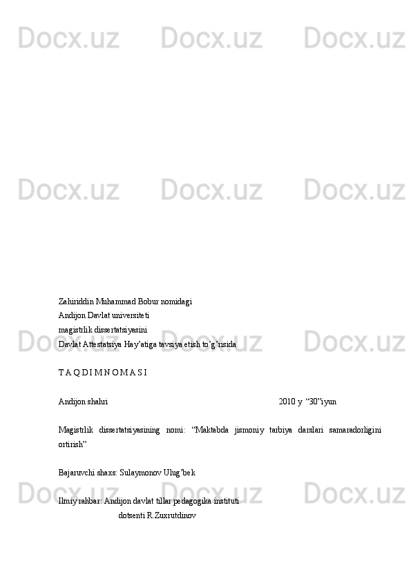 Zahiriddin Muhammad Bobur nomidagi
Andijon Davlat universiteti
magistrlik dissertatsiyasini
Davlat Attestatsiya Hay’atiga tavsiya etish to’g’risida
T A Q D I M N O M A S I
Andijon shahri                           2010 y  “30”iyun
Magistrlik   dissertatsiyasining   nomi:   “Maktabda   jismoniy   tarbiya   darslari   samaradorligini
ortirish” 
Bajaruvchi shaxs: Sulaymonov Ulug’bek
Ilmiy rahbar: Andijon davlat tillar pedagogika instituti
                             dotsenti R.Zuxrutdinov