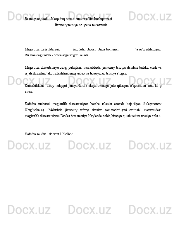 Rasmiy taqrizchi: Jalaquduq tumani umumta’lim boshqarmasi 
                                  Jismoniy tarbiya bo’yicha mutaxassis
Magistrlik dissertatsiyasi ______ sahifadan iborat. Unda taxminan ________ ta so’z ishlatilgan.
Bu amaldagi tartib - qoidalarga to’g’ri keladi.
Magistrlik   dissertatsiyasining   yutuqlari:   maktablarda   jismoniy   tarbiya   darslari   tashkil   etish   va
rejalashtirishni takomillashtirishning uslub va tamoyillari tavsiya etilgan.
Kamchiliklari:   ilmiy   tadqiqot   jarayonlarida   eksperimentga   jalb   qilingan   o’quvchilar   soni   ko’p
emas.
Kafedra   xulosasi:   magistrlik   dissertatsiyasi   barcha   talablar   asosida   bajarilgan.   Sulaymonov
Ulug’bekning   “Maktabda   jismoniy   tarbiya   darslari   samaradorligini   ortirish”   mavzusidagi
magistrlik dissertatsiyasi Davlat Attestatsiya Hay’atida ochiq himoya qilish uchun tavsiya etilsin.
Kafedra mudiri:  dotsent H.Soliev