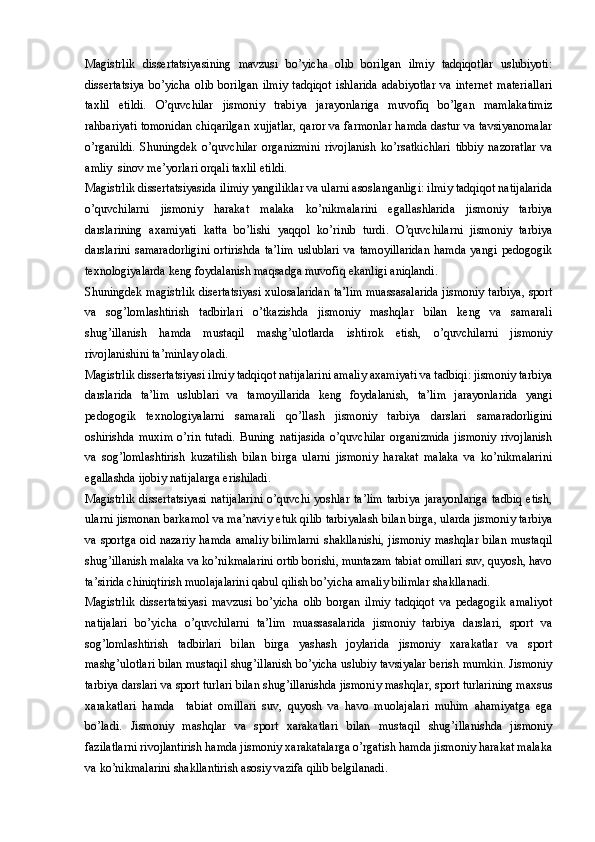 Magistrlik   dissertatsiyasining   mavzusi   bo’yicha   olib   borilgan   ilmiy   tadqiqotlar   uslubiyoti:
dissertatsiya   bo’yicha   olib   borilgan   ilmiy   tadqiqot   ishlarida   adabiyotlar   va   internet   materiallari
taxlil   etildi.   O’quvchilar   jismoniy   trabiya   jarayonlariga   muvofiq   bo’lgan   mamlakatimiz
rahbariyati tomonidan chiqarilgan xujjatlar, qaror va farmonlar hamda dastur va tavsiyanomalar
o’rganildi.   Shuningdek   o’quvchilar   organizmini   rivojlanish   ko’rsatkichlari   tibbiy   nazoratlar   va
amliy  sinov me’yorlari orqali taxlil etildi.  
Magistrlik dissertatsiyasida ilimiy yangiliklar va ularni asoslanganligi: ilmiy tadqiqot natijalarida
o’quvchilarni   jismoniy   harakat   malaka   ko’nikmalarini   egallashlarida   jismoniy   tarbiya
darslarining   axamiyati   katta   bo’lishi   yaqqol   ko’rinib   turdi.   O’quvchilarni   jismoniy   tarbiya
darslarini   samaradorligini   ortirishda   ta’lim   uslublari   va   tamoyillaridan   hamda   yangi   pedogogik
texnologiyalarda keng foydalanish maqsadga muvofiq ekanligi aniqlandi.
Shuningdek magistrlik disertatsiyasi xulosalaridan ta’lim muassasalarida jismoniy tarbiya, sport
va   sog’lomlashtirish   tadbirlari   o’tkazishda   jismoniy   mashqlar   bilan   keng   va   samarali
shug’illanish   hamda   mustaqil   mashg’ulotlarda   ishtirok   etish,   o’quvchilarni   jismoniy
rivojlanishini ta’minlay oladi. 
Magistrlik dissertatsiyasi ilmiy tadqiqot natijalarini amaliy axamiyati va tadbiqi: jismoniy tarbiya
darslarida   ta’lim   uslublari   va   tamoyillarida   keng   foydalanish,   ta’lim   jarayonlarida   yangi
pedogogik   texnologiyalarni   samarali   qo’llash   jismoniy   tarbiya   darslari   samaradorligini
oshirishda   muxim   o’rin   tutadi.   Buning   natijasida   o’quvchilar   organizmida   jismoniy   rivojlanish
va   sog’lomlashtirish   kuzatilish   bilan   birga   ularni   jismoniy   harakat   malaka   va   ko’nikmalarini
egallashda ijobiy natijalarga erishiladi.
Magistrlik   dissertatsiyasi   natijalarini   o’quvchi   yoshlar   ta’lim   tarbiya   jarayonlariga   tadbiq   etish,
ularni jismonan barkamol va ma’naviy etuk qilib tarbiyalash bilan birga, ularda jismoniy tarbiya
va  sportga  oid  nazariy   hamda  amaliy  bilimlarni   shakllanishi,  jismoniy   mashqlar  bilan   mustaqil
shug’illanish malaka va ko’nikmalarini ortib borishi, muntazam tabiat omillari suv, quyosh, havo
ta’sirida chiniqtirish muolajalarini qabul qilish bo’yicha amaliy bilimlar shakllanadi. 
Magistrlik   dissertatsiyasi   mavzusi   bo’yicha   olib   borgan   ilmiy   tadqiqot   va   pedagogik   amaliyot
natijalari   bo’yicha   o’quvchilarni   ta’lim   muassasalarida   jismoniy   tarbiya   darslari,   sport   va
sog’lomlashtirish   tadbirlari   bilan   birga   yashash   joylarida   jismoniy   xarakatlar   va   sport
mashg’ulotlari bilan mustaqil shug’illanish bo’yicha uslubiy tavsiyalar berish mumkin. Jismoniy
tarbiya darslari va sport turlari bilan shug’illanishda jismoniy mashqlar, sport turlarining maxsus
xarakatlari   hamda     tabiat   omillari   suv,   quyosh   va   havo   muolajalari   muhim   ahamiyatga   ega
bo’ladi.   Jismoniy   mashqlar   va   sport   xarakatlari   bilan   mustaqil   shug’illanishda   jismoniy
fazilatlarni rivojlantirish hamda jismoniy xarakatalarga o’rgatish hamda jismoniy harakat malaka
va ko’nikmalarini shakllantirish asosiy vazifa qilib belgilanadi.