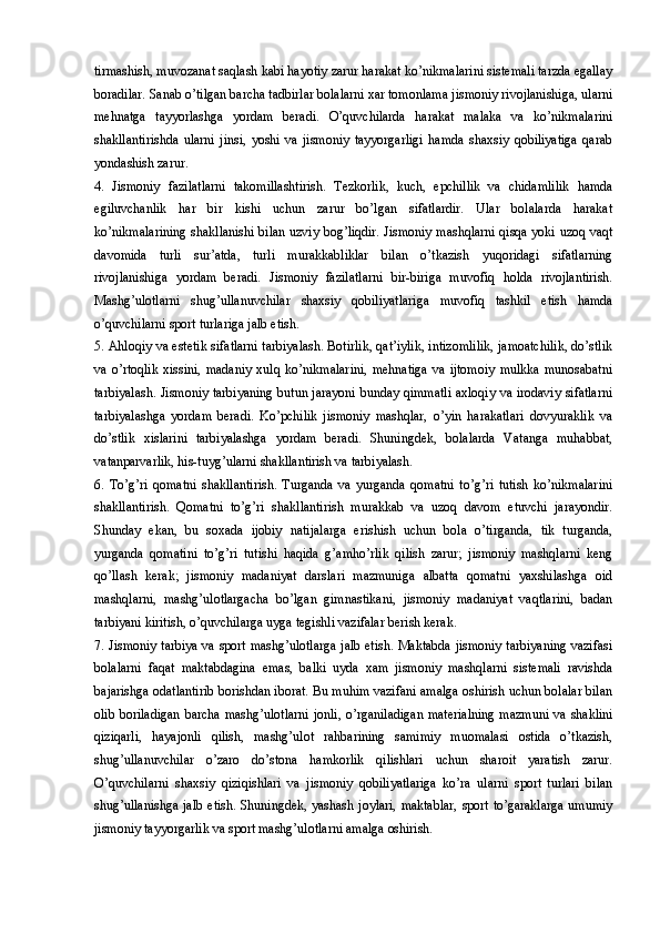 tirmashish, muvozanat saqlash kabi hayotiy zarur harakat ko’nikmalarini sistemali tarzda egallay
boradilar. Sanab o’tilgan barcha tadbirlar bolalarni xar tomonlama jismoniy rivojlanishiga, ularni
mehnatga   tayyorlashga   yordam   beradi.   O’quvchilarda   harakat   malaka   va   ko’nikmalarini
shakllantirishda   ularni   jinsi,   yoshi   va   jismoniy   tayyorgarligi   hamda   shaxsiy   qobiliyatiga   qarab
yondashish zarur. 
4.   Jismoniy   fazilatlarni   takomillashtirish.   Tezkorlik,   kuch,   epchillik   va   chidamlilik   hamda
egiluvchanlik   har   bir   kishi   uchun   zarur   bo’lgan   sifatlardir.   Ular   bolalarda   harakat
ko’nikmalarining shakllanishi bilan uzviy bog’liqdir. Jismoniy mashqlarni qisqa yoki uzoq vaqt
davomida   turli   sur’atda,   turli   murakkabliklar   bilan   o’tkazish   yuqoridagi   sifatlarning
rivojlanishiga   yordam   beradi.   Jismoniy   fazilatlarni   bir-biriga   muvofiq   holda   rivojlantirish.
Mashg’ulotlarni   shug’ullanuvchilar   shaxsiy   qobiliyatlariga   muvofiq   tashkil   etish   hamda
o’quvchilarni sport turlariga jalb etish.  
5. Ahloqiy va estetik sifatlarni tarbiyalash. Botirlik, qat’iylik, intizomlilik, jamoatchilik, do’stlik
va   o’rtoqlik   xissini,   madaniy   xulq  ko’nikmalarini,   mehnatiga   va   ijtomoiy   mulkka   munosabatni
tarbiyalash. Jismoniy tarbiyaning butun jarayoni bunday qimmatli axloqiy va irodaviy sifatlarni
tarbiyalashga   yordam   beradi.   Ko’pchilik   jismoniy   mashqlar,   o’yin   harakatlari   dovyuraklik   va
do’stlik   xislarini   tarbiyalashga   yordam   beradi.   Shuningdek,   bolalarda   Vatanga   muhabbat,
vatanparvarlik, his-tuyg’ularni shakllantirish va tarbiyalash.
6.   To’g’ri   qomatni   shakllantirish.   Turganda   va   yurganda   qomatni   to’g’ri   tutish   ko’nikmalarini
shakllantirish.   Qomatni   to’g’ri   shakllantirish   murakkab   va   uzoq   davom   etuvchi   jarayondir.
Shunday   ekan,   bu   soxada   ijobiy   natijalarga   erishish   uchun   bola   o’tirganda,   tik   turganda,
yurganda   qomatini   to’g’ri   tutishi   haqida   g’amho’rlik   qilish   zarur;   jismoniy   mashqlarni   keng
qo’llash   kerak;   jismoniy   madaniyat   darslari   mazmuniga   albatta   qomatni   yaxshilashga   oid
mashqlarni,   mashg’ulotlargacha   bo’lgan   gimnastikani,   jismoniy   madaniyat   vaqtlarini,   badan
tarbiyani kiritish, o’quvchilarga uyga tegishli vazifalar berish kerak. 
7. Jismoniy tarbiya va sport mashg’ulotlarga jalb etish. Maktabda jismoniy tarbiyaning vazifasi
bolalarni   faqat   maktabdagina   emas,   balki   uyda   xam   jismoniy   mashqlarni   sistemali   ravishda
bajarishga odatlantirib borishdan iborat. Bu muhim vazifani amalga oshirish uchun bolalar bilan
olib boriladigan  barcha mashg’ulotlarni  jonli, o’rganiladigan  materialning  mazmuni  va shaklini
qiziqarli,   hayajonli   qilish,   mashg’ulot   rahbarining   samimiy   muomalasi   ostida   o’tkazish,
shug’ullanuvchilar   o’zaro   do’stona   hamkorlik   qilishlari   uchun   sharoit   yaratish   zarur.
O’quvchilarni   shaxsiy   qiziqishlari   va   jismoniy   qobiliyatlariga   ko’ra   ularni   sport   turlari   bilan
shug’ullanishga  jalb etish. Shuningdek, yashash joylari, maktablar, sport to’garaklarga  umumiy
jismoniy tayyorgarlik va sport mashg’ulotlarni amalga oshirish.