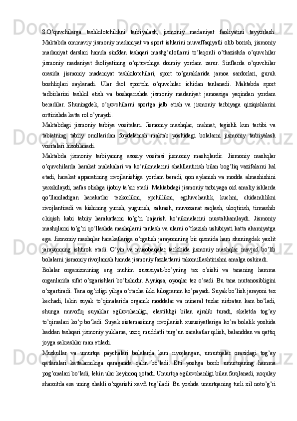 8.O’quvchilarga   tashkilotchilikni   tarbiyalash,   jismoniy   madaniyat   faoliyatini   tayyorlash.
Maktabda   ommaviy   jismoniy   madaniyat   va  sport   ishlarini   muvaffaqiyatli   olib   borish,  jismoniy
madaniyat   darslari   hamda   sinfdan   tashqari   mashg’ulotlarni   to’laqonli   o’tkazishda   o’quvchilar
jismoniy   madaniyat   faoliyatining   o’qituvchiga   doimiy   yordam   zarur.   Sinflarda   o’quvchilar
orasida   jismoniy   madaniyat   tashkilotchilari,   sport   to’garaklarida   jamoa   sardorlari,   guruh
boshliqlari   saylanadi.   Ular   faol   sportchi   o’quvchilar   ichidan   tanlanadi.   Maktabda   sport
tadbirlarini   tashkil   etish   va   boshqarishda   jismoniy   madaniyat   jamoasiga   yaqindan   yordam
beradilar.   Shuningdek,   o’quvchilarni   sportga   jalb   etish   va   jismoniy   tarbiyaga   qiziqishlarini
orttirishda katta rol o’ynaydi. 
Maktabdagi   jismoniy   tarbiya   vositalari.   Jismoniy   mashqlar,   mehnat,   tegishli   kun   tartibi   va
tabiatning   tabiiy   omillaridan   foydalanish   maktab   yoshidagi   bolalarni   jismoniy   tarbiyalash
vositalari hisoblanadi.
Maktabda   jismoniy   tarbiyaning   asosiy   vositasi   jismoniy   mashqlardir.   Jismoniy   mashqlar
o’quvchilarda   harakat   malakalari   va   ko’nikmalarini   shakllantirish   bilan   bog’liq   vazifalarni   hal
etadi,   harakat   apparatining   rivojlanishiga   yordam   beradi,   qon   aylanish   va   modda   almashishini
yaxshilaydi, nafas olishga ijobiy ta’sir etadi. Maktabdagi jismoniy tarbiyaga oid amaliy ishlarda
qo’llaniladigan   harakatlar   tezkorlikni,   epchillikni,   egiluvchanlik,   kuchni,   chidamlilikni
rivojlantiradi   va   kishining   yurish,   yugurish,   sakrash,   muvozanat   saqlash,   uloqtirish,   tirmashib
chiqish   kabi   tabiiy   harakatlarni   to’g’ri   bajarish   ko’nikmalarini   mustahkamlaydi.   Jismoniy
mashqlarni to’g’ri qo’llashda mashqlarni tanlash va ularni o’tkazish uslubiyati katta ahamiyatga
ega. Jismoniy mashqlar harakatlariga  o’rgatish jarayonining  bir qismida ham shuningdek yaxlit
jarayonning   ishtirok   etadi.   O’yin   va   musobaqalar   tarkibida   jismoniy   mashqlar   mavjud   bo’lib
bolalarni jismoniy rivojlanish hamda jismoniy fazilatlarni takomillashtirishni amalga oshiradi. 
Bolalar   organizmining   eng   muhim   xususiyati-bo’yning   tez   o’sishi   va   tananing   hamma
organlarida   sifat   o’zgarishlari   bo’lishidir.   Ayniqsa,   oyoqlar   tez   o’sadi.   Bu  tana   mutanosibligini
o’zgartiradi. Tana og’irligi yiliga o’rtacha ikki kilogramm ko’payadi. Suyak bo’lish jarayoni tez
kechadi,   lekin   suyak   to’qimalarida   organik   moddalar   va   mineral   tuzlar   nisbatan   kam   bo’ladi,
shunga   muvofiq   suyaklar   egiluvchanligi,   elastikligi   bilan   ajralib   turadi,   skeletda   tog’ay
to’qimalari   ko’p   bo’ladi.   Suyak   sistemasining   rivojlanish   xususiyatlariga   ko’ra   bolalik   yoshida
haddan tashqari jismoniy yuklama, uzoq muddatli turg’un xarakatlar qilish, balanddan va qattiq
joyga sakrashlar man etiladi.
Muskullar   va   umurtqa   paychalari   bolalarda   kam   rivojlangan,   umurtqalar   orasidagi   tog’ay
qatlamlari   kattalarnikiga   qaraganda   qalin   bo’ladi.   Etti   yoshga   borib   umurtqaning   hamma
pog’onalari bo’ladi, lekin ular keyinroq qotadi. Umurtqa egiluvchanligi bilan farqlanadi, noqulay
sharoitda  esa  uning  shakli   o’zgarishi  xavfi  tug’iladi.  Bu  yoshda  umurtqaning   turli  xil   noto’g’ri