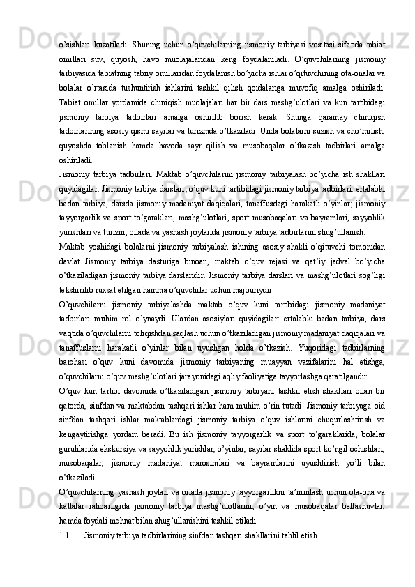 o’sishlari   kuzatiladi.   Shuning   uchun   o’quvchilarning   jismoniy   tarbiyasi   vositasi   sifatida   tabiat
omillari   suv,   quyosh,   havo   muolajalaridan   keng   foydalaniladi.   O’quvchilarning   jismoniy
tarbiyasida tabiatning tabiiy omillaridan foydalanish bo’yicha ishlar o’qituvchining ota-onalar va
bolalar   o’rtasida   tushuntirish   ishlarini   tashkil   qilish   qoidalariga   muvofiq   amalga   oshiriladi.
Tabiat   omillar   yordamida   chiniqish   muolajalari   har   bir   dars   mashg’ulotlari   va   kun   tartibidagi
jismoniy   tarbiya   tadbirlari   amalga   oshirilib   borish   kerak.   Shunga   qaramay   chiniqish
tadbirlarining asosiy qismi sayrlar va turizmda o’tkaziladi. Unda bolalarni suzish va cho’milish,
quyoshda   toblanish   hamda   havoda   sayr   qilish   va   musobaqalar   o’tkazish   tadbirlari   amalga
oshiriladi. 
Jismoniy   tarbiya   tadbirlari.   Maktab   o’quvchilarini   jismoniy   tarbiyalash   bo’yicha   ish   shakllari
quyidagilar: Jismoniy tarbiya darslari; o’quv kuni tartibidagi jismoniy tarbiya tadbirlari: ertalabki
badan   tarbiya,   darsda   jismoniy   madaniyat   daqiqalari,   tanaffusdagi   harakatli   o’yinlar;   jismoniy
tayyorgarlik   va   sport   to’garaklari,   mashg’ulotlari,   sport   musobaqalari   va   bayramlari,   sayyohlik
yurishlari va turizm, oilada va yashash joylarida jismoniy tarbiya tadbirlarini shug’ullanish. 
Maktab   yoshidagi   bolalarni   jismoniy   tarbiyalash   ishining   asosiy   shakli   o’qituvchi   tomonidan
davlat   Jismoniy   tarbiya   dasturiga   binoan,   maktab   o’quv   rejasi   va   qat’iy   jadval   bo’yicha
o’tkaziladigan   jismoniy   tarbiya   darslaridir.   Jismoniy   tarbiya   darslari   va   mashg’ulotlari   sog’ligi
tekshirilib ruxsat etilgan hamma o’quvchilar uchun majburiydir.
O’quvchilarni   jismoniy   tarbiyalashda   maktab   o’quv   kuni   tartibidagi   jismoniy   madaniyat
tadbirlari   muhim   rol   o’ynaydi.   Ulardan   asosiylari   quyidagilar:   ertalabki   badan   tarbiya,   dars
vaqtida o’quvchilarni toliqishdan saqlash uchun o’tkaziladigan jismoniy madaniyat daqiqalari va
tanaffuslarni   harakatli   o’yinlar   bilan   uyushgan   holda   o’tkazish.   Yuqoridagi   tadbirlarning
barchasi   o’quv   kuni   davomida   jismoniy   tarbiyaning   muayyan   vazifalarini   hal   etishga,
o’quvchilarni o’quv mashg’ulotlari jarayonidagi aqliy faoliyatiga tayyorlashga qaratilgandir.
O’quv   kun   tartibi   davomida   o’tkaziladigan   jismoniy   tarbiyani   tashkil   etish   shakllari   bilan   bir
qatorda,   sinfdan   va   maktabdan   tashqari   ishlar   ham   muhim   o’rin   tutadi.   Jismoniy   tarbiyaga   oid
sinfdan   tashqari   ishlar   maktablardagi   jismoniy   tarbiya   o’quv   ishlarini   chuqurlashtirish   va
kengaytirishga   yordam   beradi.   Bu   ish   jismoniy   tayyorgarlik   va   sport   to’garaklarida,   bolalar
guruhlarida ekskursiya va sayyohlik yurishlar, o’yinlar, sayrlar shaklida sport ko’ngil ochishlari,
musobaqalar,   jismoniy   madaniyat   marosimlari   va   bayramlarini   uyushtirish   yo’li   bilan
o’tkaziladi. 
O’quvchilarning  yashash joylari  va oilada  jismoniy  tayyorgarlikni  ta’minlash uchun ota-ona va
kattalar   rahbarligida   jismoniy   tarbiya   mashg’ulotlarini,   o’yin   va   musobaqalar   bellashuvlar,
hamda foydali mehnat bilan shug’ullanishini tashkil etiladi. 
1.1. Jismoniy tarbiya tadbirlarining sinfdan tashqari shakllarini tahlil etish