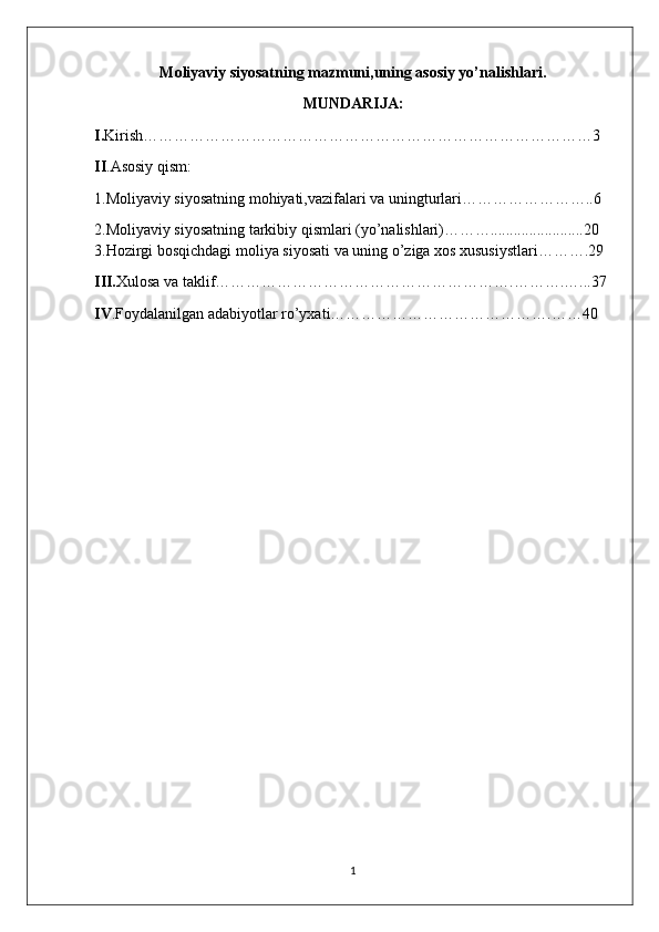 Moliyaviy siyosatning mazmuni,uning asosiy yo’nalishlari.
MUNDARIJA:
I. Kirish……………………………………………………………………………3
II .Asosiy qism:
1.Moliyaviy siyosatning mohiyati,vazifalari va uningturlari……………………..6
2.Moliyaviy siyosatning tarkibiy qismlari (yo’nalishlari)………........................20
3.Hozirgi bosqichdagi moliya siyosati va uning o’ziga xos xususiystlari……….29
III. Xulosa va taklif………………………………………………….……….…...37
IV .Foydalanilgan adabiyotlar ro’yxati…………………………………….……40
1