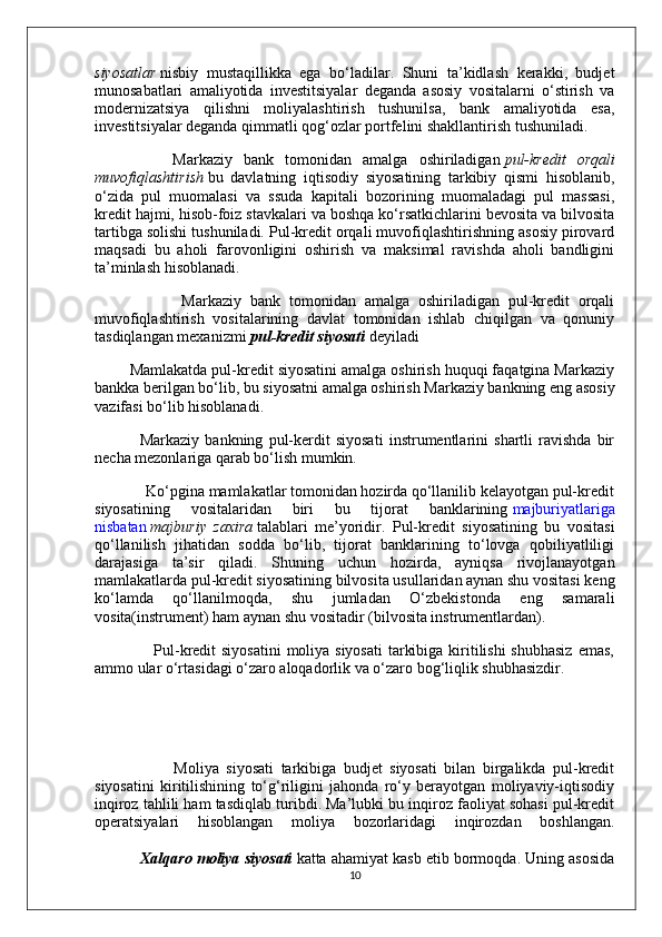 siyosatlar   nisbiy   mustaqillikka   ega   bo‘ladilar.   Shuni   ta’kidlash   kerakki,   budjet
munosabatlari   amaliyotida   investitsiyalar   deganda   asosiy   vositalarni   o‘stirish   va
modernizatsiya   qilishni   moliyalashtirish   tushunilsa,   bank   amaliyotida   esa,
investitsiyalar deganda qimmatli qog‘ozlar portfelini shakllantirish tushuniladi.
              Markaziy   bank   tomonidan   amalga   oshiriladigan   pul-kredit   orqali
muvofiqlashtirish   bu   davlatning   iqtisodiy   siyosatining   tarkibiy   qismi   hisoblanib,
o‘zida   pul   muomalasi   va   ssuda   kapitali   bozorining   muomaladagi   pul   massasi,
kredit hajmi, hisob-foiz stavkalari va boshqa ko‘rsatkichlarini bevosita va bilvosita
tartibga solishi tushuniladi. Pul-kredit orqali muvofiqlashtirishning asosiy pirovard
maqsadi   bu   aholi   farovonligini   oshirish   va   maksimal   ravishda   aholi   bandligini
ta’minlash hisoblanadi.
                    Markaziy   bank   tomonidan   amalga   oshiriladigan   pul-kredit   orqali
muvofiqlashtirish   vositalarining   davlat   tomonidan   ishlab   chiqilgan   va   qonuniy
tasdiqlangan mexanizmi   pul-kredit siyosati   deyiladi
        Mamlakatda pul-kredit siyosatini amalga oshirish huquqi faqatgina Markaziy
bankka berilgan bo‘lib, bu siyosatni amalga oshirish Markaziy bankning eng asosiy
vazifasi bo‘lib hisoblanadi.
                Markaziy   bankning   pul-kerdit   siyosati   instrumentlarini   shartli   ravishda   bir
necha mezonlariga qarab bo‘lish mumkin.
             Ko‘pgina mamlakatlar tomonidan hozirda qo‘llanilib kelayotgan pul-kredit
siyosatining   vositalaridan   biri   bu   tijorat   banklarining   majburiyatlariga
nisbatan   majburiy   zaxira   talablari   me’yoridir.   Pul-kredit   siyosatining   bu   vositasi
qo‘llanilish   jihatidan   sodda   bo‘lib,   tijorat   banklarining   to‘lovga   qobiliyatliligi
darajasiga   ta’sir   qiladi.   Shuning   uchun   hozirda,   ayniqsa   rivojlanayotgan
mamlakatlarda pul-kredit siyosatining bilvosita usullaridan aynan shu vositasi keng
ko‘lamda   qo‘llanilmoqda,   shu   jumladan   O‘zbekistonda   eng   samarali
vosita(instrument) ham aynan shu vositadir (bilvosita instrumentlardan).
                     Pul-kredit  siyosatini  moliya siyosati  tarkibiga kiritilishi  shubhasiz  emas,
ammo ular o‘rtasidagi o‘zaro aloqadorlik va o‘zaro bog‘liqlik shubhasizdir.
                      Moliya   siyosati   tarkibiga   budjet   siyosati   bilan   birgalikda   pul-kredit
siyosatini   kiritilishining   to‘g‘riligini   jahonda   ro‘y   berayotgan   moliyaviy-iqtisodiy
inqiroz tahlili ham tasdiqlab turibdi. Ma’lubki bu inqiroz faoliyat sohasi pul-kredit
operatsiyalari   hisoblangan   moliya   bozorlaridagi   inqirozdan   boshlangan.
           Xalqaro moliya siyosati   katta ahamiyat kasb etib bormoqda. Uning asosida
10 
