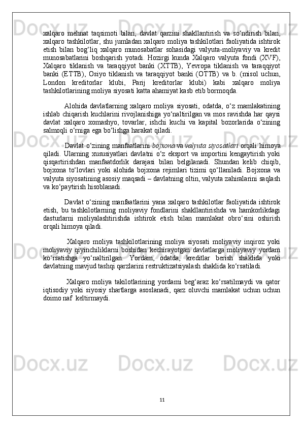 xalqaro   mehnat   taqsimoti   bilan,   davlat   qarzini   shakllantirish   va   so‘ndirish   bilan,
xalqaro tashkilotlar, shu jumladan xalqaro moliya tashkilotlari faoliyatida ishtirok
etish   bilan   bog‘liq   xalqaro   munosabatlar   sohasidagi   valyuta-moliyaviy   va   kredit
munosabatlarini   boshqarish   yotadi.   Hozirgi   kunda   Xalqaro   valyuta   fondi   (XVF),
Xalqaro   tiklanish   va   taraqqiyot   banki   (XTTB),   Yevropa   tiklanish   va   taraqqiyot
banki   (ETTB),   Osiyo   tiklanish   va   taraqqiyot   banki   (OTTB)   va   b.   (misol   uchun,
London   kreditorlar   klubi,   Parij   kreditorlar   klubi)   kabi   xalqaro   moliya
tashkilotlarining moliya siyosati katta ahamiyat kasb etib bormoqda.
                Alohida   davlatlarning   xalqaro   moliya   siyosati,   odatda,   o‘z   mamlakatining
ishlab chiqarish kuchlarini rivojlanishiga yo‘naltirilgan va mos ravishda har qaysi
davlat   xalqaro   xomashyo,   tovarlar,   ishchi   kuchi   va   kapital   bozorlarida   o‘zining
salmoqli o‘rniga ega bo‘lishga harakat qiladi.
                 Davlat  o‘zining manfaatlarini   bojxona   va   valyuta siyosatlari   orqali himoya
qiladi.   Ularning   xususiyatlari   davlatni   o‘z   eksport   va   importini   kengaytirish   yoki
qisqartirishdan   manfaatdorlik   darajasi   bilan   belgilanadi.   Shundan   kelib   chiqib,
bojxona   to‘lovlari   yoki   alohida   bojxona   rejimlari   tizimi   qo‘llaniladi.   Bojxona   va
valyuta siyosatining asosiy maqsadi – davlatning oltin, valyuta zahiralarini saqlash
va ko‘paytirish hisoblanadi.
                 Davlat o‘zining manfaatlarini yana xalqaro tashkilotlar faoliyatida ishtirok
etish,   bu   tashkilotlarning   moliyaviy   fondlarini   shakllantirishda   va   hamkorlikdagi
dasturlarni   moliyalashtirishda   ishtirok   etish   bilan   mamlakat   obro‘sini   oshirish
orqali himoya qiladi.
                Xalqaro   moliya   tashkilotlarining   moliya   siyosati   moliyaviy   inqiroz   yoki
moliyaviy   qiyinchiliklarni   boshidan   kechirayotgan   davlatlarga   moliyaviy   yordam
ko‘rsatishga   yo‘naltirilgan.   Yordam,   odatda,   kreditlar   berish   shaklida   yoki
davlatning mavjud tashqi qarzlarini restruktizatsiyalash shaklida ko‘rsatiladi.
                Xalqaro   moliya   takilotlarining   yordami   beg‘araz   ko‘rsatilmaydi   va   qator
iqtisodiy   yoki   siyosiy   shartlarga   asoslanadi,   qarz   oluvchi   mamlakat   uchun   uchun
doimo naf  keltirmaydi.
11