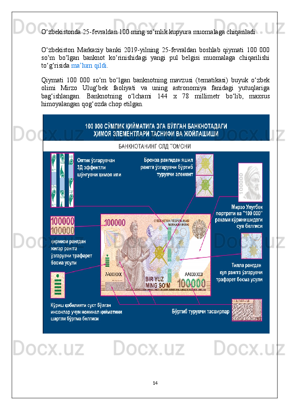 O‘zbekistonda 25-fevraldan 100 ming so‘mlik kupyura muomalaga chiqariladi
O‘zbekiston   Markaziy   banki   2019-yilning   25-fevraldan   boshlab   qiymati   100   000
so‘m   bo‘lgan   banknot   ko‘rinishidagi   yangi   pul   belgisi   muomalaga   chiqarilishi
to‘g‘risida   ma’lum qildi .
Qiymati   100   000   so‘m   bo‘lgan   banknotning   mavzusi   (tematikasi)   buyuk   o‘zbek
olimi   Mirzo   Ulug‘bek   faoliyati   va   uning   astronomiya   fanidagi   yutuqlariga
bag‘ishlangan.   Banknotning   o‘lchami   144   x   78   millimetr   bo‘lib,   maxsus
himoyalangan qog‘ozda chop etilgan.
 
14 