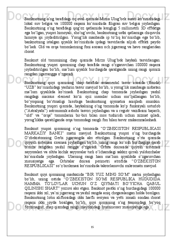 Banknotning o‘ng tarafidagi oq oval qismida Mirzo Ulug‘bek surati ko‘rinishidagi
lokal   suv   belgisi   va   100000   raqami   ko‘rinishida   filigran   suv   belgisi   joylashgan.
Banknotning   o‘ng   tarafidagi   qog‘oz   qatlamida   kengligi   5   millimetrli   3D   effektga
ega bo‘lgan, yuqori himoyali, sho‘ng‘uvchi, banknotning ustki qatlamiga chiquvchi
himoya   ipi   joylashtirilgan.   Yorug‘lik   manbaida   ip   to‘liq   ko‘rinishga   ega   bo‘lib,
banknotning   istalgan   qiyalik   ko‘rinishida   ipdagi   tasvirlarda   siljish   effekti   paydo
bo‘ladi. Old va  orqa tomonlarining foni  asosan  och  jigarrang va havo ranglaridan
iborat.
Banknot   old   tomonining   chap   qismida   Mirzo   Ulug‘bek   haykali   tasvirlangan.
Banknotning   yuqori   qismining   chap   tarafida   rangi   o‘zgaruvchan   100000   raqami
joylashtirilgan   bo‘lib,   ma’lum   qiyalik   burchagida   qaralganda   uning   rangi   qirmizi
rangdan jigarrangga o‘zgaradi.
Banknotning   quyi   qismining   chap   tarafida   ornamental   tasvir   asosida   (fonida)
“UZB” ko‘rinishidagi yashirin tasvir mavjud bo‘lib, u yorug‘lik manbaiga nisbatan
ma’lum   qiyalikda   ko‘rinadi.   Banknotning   chap   tomonida   joylashgan   yashil
rangdagi   maxsus   element   ko‘zi   ojiz   insonlar   uchun   mo‘ljallangan   bo‘lib,
bo‘yoqning   bo‘rtmaligi   hisobiga   banknotning   qiymatini   aniqlash   mumkin.
Banknotning   yuqori   qismida,   haykalning   o‘ng   tomonida   ko‘p   funksiyali   usturlob
(“Astralyabi“) astronomik asbobi tasviri joylashgan va u registr vazifasini  bajarib,
“old”   va   “orqa”   tomonlarini   bir-biri   bilan   mos   tushirish   uchun   xizmat   qiladi,
yorug‘likka qaratilganda orqa tomondagi rangli fon bilan tasvir mukammalashadi.
Banknot   yuqori   qismining   o‘ng   tomonida   “O‘ZBEKISTON   RESPUBLIKASI
MARKAZIY   BANKI”   matni   mavjud.   Banknotning   yuqori   o‘ng   burchagida
O‘zbekistonning   Gerbi   jigarrangda   aks   ettirilgan.   Banknotning   o‘rta   qismida
quyosh sistemasi  sxemasi  joylashgan bo‘lib, uning rangi ko‘rish burchagiga qarab
bronza   rangidan   yashil   rangga   o‘zgaradi.   Orbita   doirasida   quyosh   sistemasi
sayyoralari va oltita kichik sayyoralar turli o‘lchamdagi sakkiz qirrali yulduzchalar
ko‘rinishida   joylashgan.   Ularning   rangi   ham   ma’lum   qiyalikda   o‘zgaruvchan
xususiyatga   ega.   Orbitalar   doirasi   perimetri   atrofida   “O‘ZBEKISTON
RESPUBLIKASI” so‘z birikmasi ko‘rinishida takrorlanuvchi mikromatn mavjud.
Banknot   quyi   qismining   markazida   “BIR   YUZ   MING   SO‘M”   matni   joylashgan
bo‘lib,   uning   ostida   “O‘ZBEKISTON   SO‘MI   RESPUBLIKA   HUDUDIDA
HAMMA   TO‘LOVLAR   UCHUN   O‘Z   QIYMATI   BO‘YICHA   QABUL
QILINISHI SHART” yozuvi aks etgan. Banknot pastki o‘ng burchagidagi 100000
raqami ikki xil, ya’ni jigarrang va yashil rangda aniq chegaralangan holda bosilgan.
Banknotning   lotin   alifbosidagi   ikki   harfli   seriyasi   va   yetti   xonali   sondan   iborat
raqami   ikki   joyda   bosilgan   bo‘lib,   quyi   qismining   o‘ng   tomonidagi   bo‘yoq
ferromagnit, chap qismdagi rangli maydondagi lyuminesser xususiyatiga ega.
15 