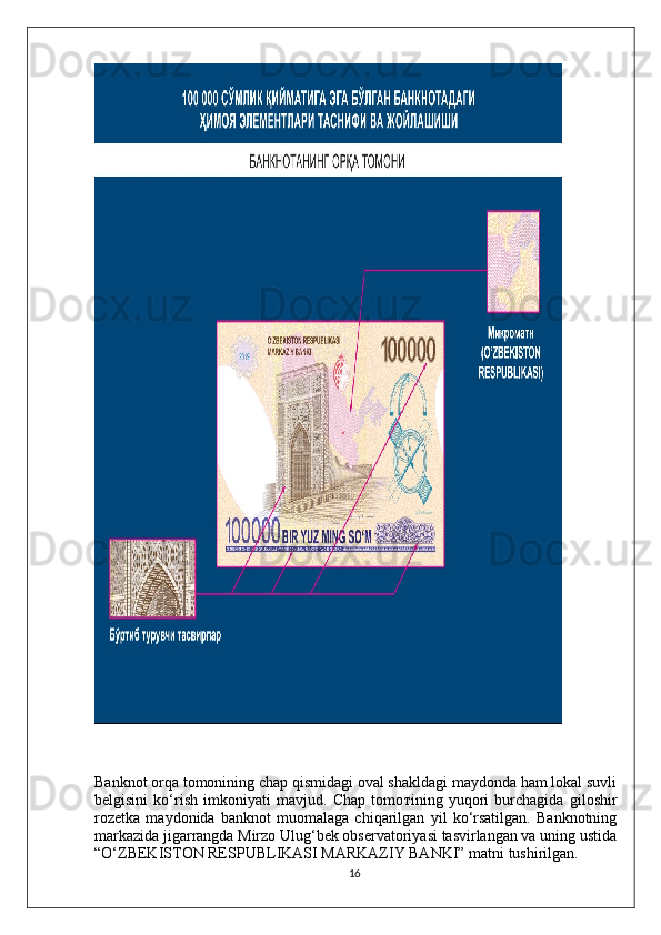 Banknot orqa tomonining chap qismidagi oval shakldagi maydonda ham lokal suvli
belgisini   ko‘rish   imkoniyati   mavjud.   Chap   tomo т ining   yuqori   burchagida   giloshir
rozetka   maydonida   banknot   muomalaga   chiqarilgan   yil   ko‘rsatilgan.   Banknotning
markazida jigarrangda Mirzo Ulug‘bek observatoriyasi tasvirlangan va uning ustida
“O‘ZBEKISTON RESPUBLIKASI MARKAZIY BANKI” matni tushirilgan.
16