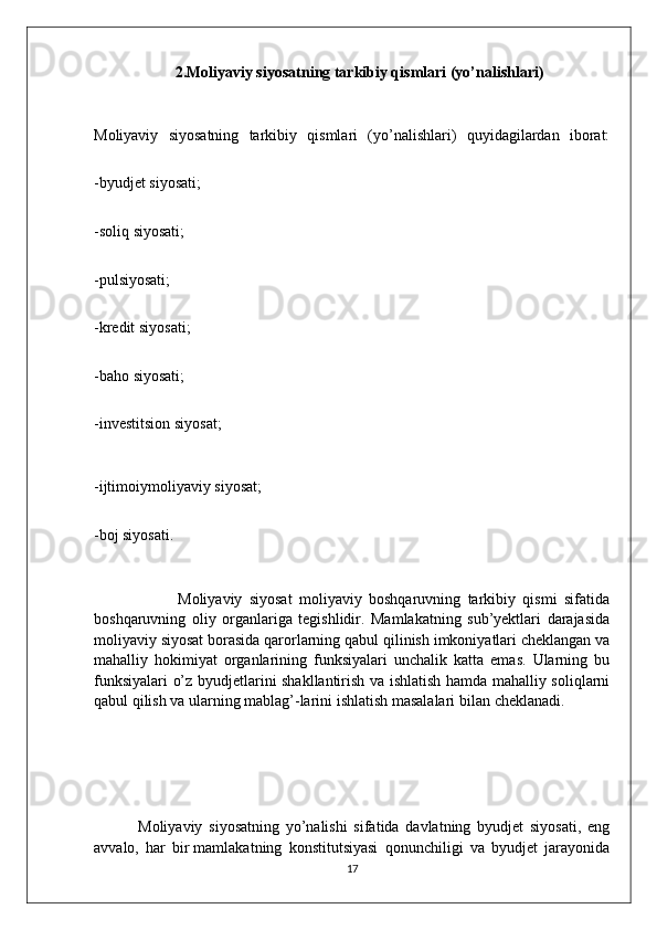 2.Moliyaviy siyosatning tarkibiy qismlari (yo’nalishlari)
Moliyaviy   siyosatning   tarkibiy   qismlari   (yo’nalishlari)   quyidagilardan   iborat:
-byudjet   siyosati;
-soliq   siyosati;
-pulsiyosati;
-kredit   siyosati;
-baho   siyosati;
-investitsion   siyosat;
-ijtimoiymoliyaviy   siyosat;
-boj siyosati.
                        Moliyaviy   siyosat   moliyaviy   boshqaruvning   tarkibiy   qismi   sifatida
boshqaruvning   oliy   organlariga   tegishlidir.   Mamlakatning   sub’yektlari   darajasida
moliyaviy siyosat borasida qarorlarning qabul qilinish imkoniyatlari cheklangan va
mahalliy   hokimiyat   organlarining   funksiyalari   unchalik   katta   emas.   Ularning   bu
funksiyalari o’z byudjetlarini shakllantirish va ishlatish hamda mahalliy soliqlarni
qabul qilish va ularning mablag’-larini ishlatish masalalari bilan   cheklanadi.
              Moliyaviy   siyosatning   yo’nalishi   sifatida   davlatning   byudjet   siyosati,   eng
avvalo,   har   bir   mamlakatning   konstitutsiyasi   qonunchiligi   va   byudjet   jarayonida
17
