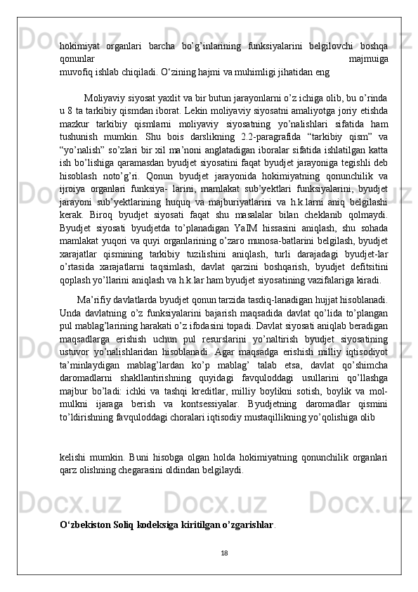 hokimiyat   organlari   barcha   bo’g’inlarining   funksiyalarini   belgilovchi   boshqa
qonunlar   majmuiga
muvofiq   ishlab   chiqiladi.   O‘zining   hajmi   va   muhimligi   jihatidan   eng
         Moliyaviy siyosat yaxlit va bir butun jarayonlarni o’z ichiga olib, bu o’rinda
u 8 ta tarkibiy qismdan iborat. Lekin moliyaviy siyosatni amaliyotga joriy etishda
mazkur   tarkibiy   qismlarni   moliyaviy   siyosatning   yo’nalishlari   sifatida   ham
tushunish   mumkin.   Shu   bois   darslikning   2.2-paragrafida   “tarkibiy   qism”   va
“yo’nalish” so’zlari bir xil ma’noni anglatadigan iboralar sifatida ishlatilgan katta
ish bo’lishiga qaramasdan byudjet siyosatini  faqat  byudjet  jarayoniga tegishli  deb
hisoblash   noto’g’ri.   Qonun   byudjet   jarayonida   hokimiyatning   qonunchilik   va
ijroiya   organlari   funksiya-   larini,   mamlakat   sub’yektlari   funksiyalarini,   byudjet
jarayoni   sub’yektlarining   huquq   va   majburiyatlarini   va   h.k.larni   aniq   belgilashi
kerak.   Biroq   byudjet   siyosati   faqat   shu   masalalar   bilan   cheklanib   qolmaydi.
Byudjet   siyosati   byudjetda   to’planadigan   YaIM   hissasini   aniqlash,   shu   sohada
mamlakat yuqori va quyi organlarining o’zaro munosa-batlarini belgilash, byudjet
xarajatlar   qismining   tarkibiy   tuzilishini   aniqlash,   turli   darajadagi   byudjet-lar
o’rtasida   xarajatlarni   taqsimlash,   davlat   qarzini   boshqarish,   byudjet   defitsitini
qoplash yo’llarini aniqlash va h.k.lar ham byudjet siyosatining vazifalariga kiradi.
        Ma’rifiy davlatlarda byudjet qonun tarzida tasdiq-lanadigan hujjat hisoblanadi.
Unda   davlatning   o’z   funksiyalarini   bajarish   maqsadida   davlat   qo’lida   to’plangan
pul mablag’larining harakati o’z ifodasini topadi. Davlat siyosati aniqlab beradigan
maqsadlarga   erishish   uchun   pul   resurslarini   yo’naltirish   byudjet   siyosatining
ustuvor   yo’nalishlaridan   hisoblanadi.   Agar   maqsadga   erishish   milliy   iqtisodiyot
ta’minlaydigan   mablag’lardan   ko’p   mablag’   talab   etsa,   davlat   qo’shimcha
daromadlarni   shakllantirishning   quyidagi   favquloddagi   usullarini   qo’llashga
majbur   bo’ladi:   ichki   va   tashqi   kreditlar,   milliy   boylikni   sotish,   boylik   va   mol-
mulkni   ijaraga   berish   va   kontsessiyalar.   Byudjetning   daromadlar   qismini
to’ldirishning favquloddagi choralari iqtisodiy mustaqillikning yo’qolishiga olib   
kelishi   mumkin.   Buni   hisobga   olgan   holda   hokimiyatning   qonunchilik   organlari
qarz olishning chegarasini oldindan belgilaydi.
   
O‘zbekiston Soliq kodeksiga kiritilgan o’zgarishlar .
18 