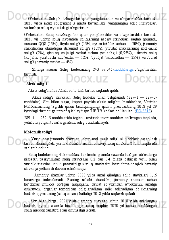       O‘zbekiston Soliq kodeksiga bir qator yangilanishlar va o‘zgartirishlar kiritildi.
2021   yilda   aksiz   solig‘ining   3   marta   ko‘tarilishi,   yangilangan   soliq   imtiyozlari
va   boshqa soliq siyosatidagi o‘zgarishlar.
O‘zbekiston   Soliq   kodeksiga   bir   qator   yangilanishlar   va   o‘zgartirishlar   kiritildi.
2021   yil   uchun   soliq   siyosatida   soliqlarning   asosiy   stavkalari   saqlab   qolinadi,
xususan QQS (15%), foyda solig‘i (15%, ayrim toifalar uchun   — 20%), jismoniy
shaxslardan   olinadigan   daromad   solig‘i   (12%),   yuridik   shaxslarning   mol-mulk
solig‘i   (2%),   qishloq   xo‘jaligi   yerlari   uchun   yer   solig‘i   (0,95%),   ijtimoiy   soliq
(xo‘jalik   yurituvchi   sub’ektlar   —   12%,   byudjet   tashkilotlari   —   25%)   va   oborot
solig‘i (bazaviy stavka   — 4%).
      Shunga   asosan   Soliq   kodeksining   243   va   246- moddalariga   o‘zgartirishlar
kiritildi.
   Aksiz solig‘i
     Aksiz solig‘ini hisoblash va   to‘lash tartibi saqlanib qoldi.
        Aksiz   solig‘i   stavkalari   Soliq   kodeksi   bilan   belgilanadi   (289−1   —   289−3-
moddalar).   Shu   bilan   birga,   import   paytida   aksiz   solig‘ini   hisoblashda,   Vazirlar
Mahkamasining   tegishli   qarori   tasdiqlangunga   qadar,   prezidentning   2018   yil   29
iyundagi farmoniga muvofiq ishlaydigan TIF   TR kodlari qo‘llaniladi ( PQ-3818 ).
289−1   — 289−3-moddalarida tegishli ravishda tovar moddasi bo‘lmagan taqdirda,
yetishmayotgan tovarlarga aksiz solig‘i undirilmaydi.
Mol-mulk solig‘i
        Yuridik   va   jismoniy   shaxslar   uchun   mol-mulk   solig‘ini   hisoblash   va   to‘lash
tartibi, shuningdek, yuridik shaxslar uchun bazaviy soliq stavkasi 2 foiz miqdorida
saqlanib qolindi.
      Soliq  kodeksining   415-moddasi  to‘rtinchi  qismida  nazarda   tutilgan   ob’ektlarga
nisbatan   pasaytirilgan   soliq   stavkasini   0,2   dan   0,4   foizga   oshirish   yo‘li   bilan
yuridik   shaxslar   uchun   pasaytirilgan   soliq   stavkasini   bosqichma-bosqich   bazaviy
stavkaga yetkazish davom ettirilmoqda.
          Jismoniy   shaxslar   uchun   2020   yilda   amal   qiladgan   soliq   stavkalari   1,15
baravarga   indekslanadi.   Buning   sababi   shundaki,   jismoniy   shaxslar   uchun
ko‘chmas   mulkka   bo‘lgan   huquqlarni   davlat   ro‘yxatidan   o‘tkazishni   amalga
oshiruvchi   organlar   tomonidan   belgilanadigan   soliq   solinadigan   ob’ektlarning
kadastr qiymatining (soliq bazasi) kattaligi 2018 yilda saqlanib qoladi.
        Shu   bilan   birga,   2021   yilda   jismoniy   shaxslar   uchun   2018   yilda   aniqlangan
kadastr   qiymati   asosida   hisoblangan   soliq   miqdori   2020   yil   uchun   hisoblangan
soliq miqdoridan30foizdan oshmasligi kerak.
19 
