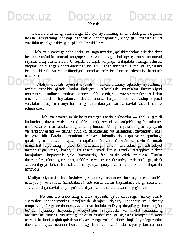 Kirish
        Ushbu   mavzuning   dolzarbligi,   Moliya   siyosatining   samaradorligini   belgilash
uchun   jamiyatning   ehtiyoji   qanchalik   qondirilganligi,   qo‘yilgan   maqsadlar   va
vazifalar amalga oshirilganligi baholanishi lozim.
         Moliya siyosatiga baho berish va unga tuzatish, qo‘shimchalar kiritish uchun
birinchi   navbatda   jamiyat   ehtiyojini   qondira   oladigan   holdagi   ijtimoiy   taraqqiyot
rejasini   aniq   bilish   zarur.   U   rejada   bo‘lajak   va   yaqin   kelajakda   amalga   oshirish
vaqtlari   belgilangan   chora-tadbirlar   bo‘ladi.   Faqat   shundagina   moliya   siyosatini
ishlab   chiqish   va   muvaffaqqiyatli   amalga   oshirish   hamda   obyektiv   baholash
mumkin.
                Moliya   siyosati,   byudjet   siyosati   —   davlat   umumiy   iqtisodiy   siyosatining
muhim   tarkibiy   qismi;   davlat   faoliyatini   ta minlash,   mamlakat   farovonliginiʼ
oshirish maqsadlarida moliya tizimini tashkil  etish, moliyaviy resurslarni safarbar
etish   va   ulardan   foydalanish,   davlat   oldida   turgan   ichki   va   tashqi   siyosat
vazifalarini   bajarish   buyicha   amalga   oshiriladigan   barcha   davlat   tadbirlarini   uz
ichiga oladi.
                       Moliya siyosati  ta sir ko rsatadigan asosiy ob yektlar  — aholining turli	
ʼ ʻ ʼ
katlamlari,   davlat   institutlari   (tashkilotlari),   sanoat   va   xo jalikning   b.   sohalari,	
ʻ
mintakalar va mamlakatlarning umumiy hududi. Moliya siyosatining asosiy quroli
va   tarkibiy   qismi   —   davlat   byudjeti   daromadlari   va   harajatlari,   zayomlari,   soliq
imtiyozlaridir.   Davlat   tomonidan   tanlagan   iktisodiy   siyosatga   va   maqsadlarga
qarab   ayrim   bandlar   buyicha   harajatlarni   kupaytirish   yoki   kamaytirish   orqali
mamlakat   hayotining   u   yoki   bu   tomonlariga,   davlat   institutlari   ga,   iktisodiyot
tarmoqlariga,   mas,   harbiy   harajatlarni   yoki   ilmiy   texnik   taraqqiyot   uchun
harajatlarni   kupaytirib   yoki   kamaytirib,   faol   ta sir   etish   mumkin.   Davlat	
ʼ
daromadlar, ularning miqdori, soliklar tizimi orqali iktisodiy usish sur atiga, aholi	
ʼ
farovonligiga   ta sir   ko rsatishi,   inflyasiya   jarayonlarini   va   h.k.ni   boshqarishi	
ʼ ʻ
mumkin.
     
  Moliya   siyosati   -   bu   davlatning   iqtisodiy   siyosatini   tarkibiy   qismi   bo‘lib,
moliyaviy   resurslarni   (manbalarni)   jalb   etish,   ularni   taqsimlash,   ishga   solish   va
foydalanishga davlat orqali yo‘naltirilgan barcha chora-tadbirlar yig‘indisi.
              Ma’lum   mamlakatning   moliya   siyosatii   qator   omillarga:   tarixiy   shart-
sharoitlar,   iqtisodiyotning   rivojlanish   darajasi,   siyosiy,   iqtisodiy   va   ijtimoiy
maqsadlar, ularga erishish muddatlari va hattoki milliy qadriyatlarga ham  bog‘liq
bo‘ladi.   Ijtimoiy   hayotning   evolyutsion   rivojlanishi   va   davlat   tuzumining
barqarorlik   davrida   davlatning   ichki   va   tashqi   moliya   siyosatii   mavjud   ijtimoiy
munosabatlarni saqlab qolish va o‘zgartirishga yo‘naltiriladi. Inqilobiy o‘zgarishlar
davrida   mavjud   tuzumni   tezroq   o‘zgartirishdan   manfaatdor   siyosiy   kuchlar   uni
2 