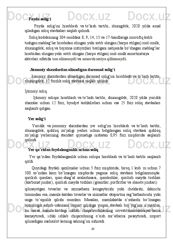 Foyda solig‘i
        Foyda   solig‘ini   hisoblash   va   to‘lash   tartibi,   shunigdek,   2020   yilda   amal
qiladigan soliq stavkalari saqlab qolindi.
    Soliq kodeksining 304-moddasi 8, 9, 14, 15 va   17-bandlariga muvofiq kelib 
tushgan mablag‘lar hisobidan olingan yoki sotib olingan (barpo etilgan) mol-mulk, 
shuningdek, soliq va   bojxona imtiyozlari berilgani natijasida bo‘shagan mablag‘lar
hisobidan olingan yoki sotib olingan (barpo etilgan) mol-mulk amortizatsiya 
aktivlari sifatida   tan olinmaydi   va   amortizatsiya qilinmaydi.
      Jismoniy shaxslardan olinadigan daromad solig‘i
          Jismoniy shaxslardan olinadigan daromad solig‘ini hisoblash va   to‘lash tartibi,
shuningdek, 12 foizlik soliq stavkasi saqlab qolindi.
Ijtimoiy soliq
          Ijtimoiy   soliqni   hisoblash   va   to‘lash   tartibi,   shuningdek,   2020   yilda   yuridik
shaxslar   uchun   12   foiz,   byudjet   tashkilotlari   uchun   esa   25   foiz   soliq   stavkalari
saqlanib qolgan.
   Yer solig‘i
      Yuridik   va   jismoniy   shaxslardan   yer   solig‘ini   hisoblash   va   to‘lash   tartibi,
shuningdek,   qishloq   xo‘jaligi   yerlari   uchun   belgilangan   soliq   stavkasi   qishloq
xo‘jaligi   yerlarining   standart   qiymatiga   nisbatan   0,95   foiz   miqdorida   saqlanib
qolindi.
    Yer qa’ridan foydalanganlik uchun soliq
      Yer   qa’ridan   foydalanganlik   uchun   soliqni   hisoblash   va   to‘lash   tartibi   saqlanib
qoldi.
         Quyidagi foydali qazilmalar uchun 5 foiz miqdorida, biroq 1 kub. m   uchun 7
500   so‘mdan   kam   bo‘lmagan   miqdorda   yagona   soliq   stavkasi   belgilanmoqda:
qurilish   qumlari,   qum-shag‘al   aralashmasi,   qumtoshlar,   qurilish   mayda   toshlari
(karbonat jinslar), qurilish mayda toshlari (granitlar, porfiritlar va   slanets jinslari)
qilinayotgan   tovarlar   va   xizmatlarni   kengaytirishi   yoki   cheklashi,   ikkinchi
tomondan esa, mamla-katdan tovarlar   va   xizmatlar eksportini rag’batlantirishi yoki
unga   to’sqinlik   qilishi   mumkin.   Masalan,   mamlakatda   o’xshashi   bo’lmagan
texnologik   asbob-uskunani   import   qilishga   yuqori   stavkali   boj   yig’imi   o’rnatilsa,
bu   narsa   mamla-katdagi   ishlab   chiqaruvchilarning   investitsionimkoniyat-larini
kamaytiradi,   ichki   ishlab   chiqarishning   o’sish   sur’atlarini   pasaytiradi,   import
qilinadigan mahsulot-larning salmog’ini oshiradi.
20