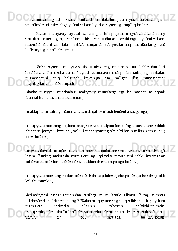       Umuman olganda, aksariyat hollarda mamlakatning boj siyosati bojxona bojlari
va to’lovlarini oshirishga yo’naltirilgan byudjet siyosatiga bog’liq bo’ladi.
          Xullas,   moliyaviy   siyosat   va   uning   tarkibiy   qismlari   (yo’nalishlari)   ilmiy
jihatdan   asoslangan,   ma’lum   bir   maqsadlarga   erishishga   yo’naltirilgan,
muvofiqlashtirilgan,   takror   ishlab   chiqarish   sub’yektlarining   manfaatlariga   zid
bo’lmaydigan bo’lishi kerak.
          Soliq   siyosati   moliyaviy   siyosatning   eng   muhim   yo’na-   lishlaridan   biri
hisoblanadi.   Bir   necha   asr   mobaynida   zamonaviy   moliya   fani   soliqlarga   nisbatan
munosabatini   aniq   belgilash   imkoniga   ega   bo’lgan.   Bu   munosabatlar
quyidagilardan tashkil topadi:
-davlat   muayyan   miqdordagi   moliyaviy   resurslarga   ega   bo’lmasdan   to’laqonli
faoliyat ko’rsatishi mumkin   emas;
-mablag’larni soliq yordamida undirish qat’iy o’sish tendentsiyasiga   ega;
-soliq   yuklamasining   oqilona   chegarasidan   o’tilganidan   so’ng   tabiiy   takror   ishlab
chiqarish jarayoni buziladi, ya’ni iqtisodiyotning o’z-o’zidan buzilishi (emirilishi)
sodir   bo’ladi;
-inqiroz davrida soliqlar stavkalari  mumkin qadar minimal  darajada o’rnatilmog’i
lozim.   Buning   natijasida   mamlakatning   iqtisodiy   mexanizmi   ichki   investitsion
salohiyatni safarbar etish hisobidan tiklanish imkoniga ega   bo’ladi;
-soliq yuklamasining keskin oshib ketishi  kapitalning chetga chiqib ketishiga olib
kelishi mumkin;
-iqtisodiyotni   davlat   tomonidan   tartibga   solish   kerak,   albatta.   Biroq,   summar
o’lchovlarda sof daromadning 30%dan ortiq qismining soliq sifatida olib qo’yilishi
mamlakat   iqtisodiy   o’sishini   to’xtatib   qo’yishi   mumkin;
-soliq   imtiyozlari   shaffof   bo’lishi   va   barcha   takror   ishlab   chiqarish   sub’yektlari   -
uchun   bir   xil   darajada   bo’lishi   kerak;
21 
