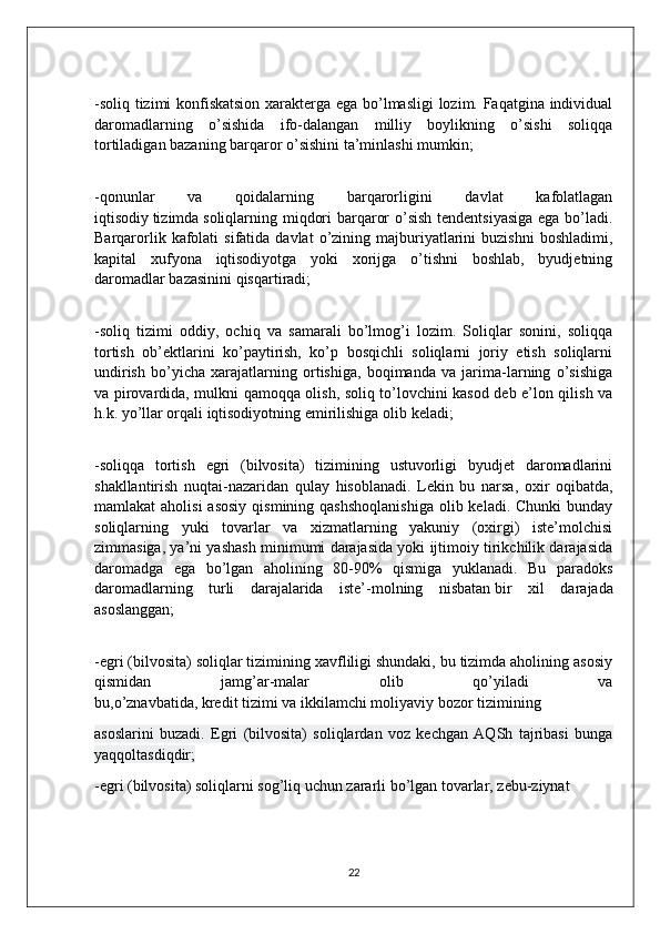-soliq tizimi konfiskatsion xarakterga ega bo’lmasligi lozim. Faqatgina individual
daromadlarning   o’sishida   ifo-dalangan   milliy   boylikning   o’sishi   soliqqa
tortiladigan bazaning barqaror o’sishini ta’minlashi   mumkin;
-qonunlar   va   qoidalarning   barqarorligini   davlat   kafolatlagan
iqtisodiy   tizimda   soliqlarning miqdori  barqaror  o’sish tendentsiyasiga ega bo’ladi.
Barqarorlik  kafolati   sifatida  davlat  o’zining  majburiyatlarini   buzishni  boshladimi,
kapital   xufyona   iqtisodiyotga   yoki   xorijga   o’tishni   boshlab,   byudjetning
daromadlar   bazasinini qisqartiradi;
-soliq   tizimi   oddiy,   ochiq   va   samarali   bo’lmog’i   lozim.   Soliqlar   sonini,   soliqqa
tortish   ob’ektlarini   ko’paytirish,   ko’p   bosqichli   soliqlarni   joriy   etish   soliqlarni
undirish   bo’yicha   xarajatlarning   ortishiga,   boqimanda   va   jarima-larning   o’sishiga
va pirovardida, mulkni qamoqqa olish, soliq to’lovchini kasod deb e’lon qilish va
h.k. yo’llar orqali iqtisodiyotning emirilishiga olib   keladi;
-soliqqa   tortish   egri   (bilvosita)   tizimining   ustuvorligi   byudjet   daromadlarini
shakllantirish   nuqtai-nazaridan   qulay   hisoblanadi.   Lekin   bu   narsa,   oxir   oqibatda,
mamlakat  aholisi  asosiy   qismining  qashshoqlanishiga   olib keladi.  Chunki   bunday
soliqlarning   yuki   tovarlar   va   xizmatlarning   yakuniy   (oxirgi)   iste’molchisi
zimmasiga, ya’ni yashash minimumi darajasida yoki ijtimoiy tirikchilik darajasida
daromadga   ega   bo’lgan   aholining   80-90%   qismiga   yuklanadi.   Bu   paradoks
daromadlarning   turli   darajalarida   iste’-molning   nisbatan   bir   xil   darajada
asoslanggan;
 
-egri (bilvosita) soliqlar tizimining xavfliligi shundaki, bu tizimda aholining asosiy
qismidan   jamg’ar-malar   olib   qo’yiladi   va
bu,o’znavbatida,   kredit   tizimi   va   ikkilamchi   moliyaviy   bozor   tizimining
asoslarini   buzadi.   Egri   (bilvosita)   soliqlardan   voz   kechgan   AQSh   tajribasi   bunga
yaqqoltasdiqdir;
-egri (bilvosita) soliqlarni sog’liq uchun zararli bo’lgan tovarlar, zebu-ziynat 
22