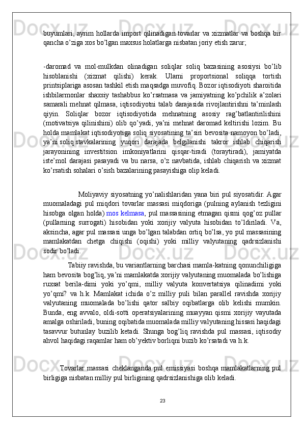 buyumlari,  ayrim   hollarda  import   qilinadigan tovarlar  va  xizmatlar  va  boshqa  bir
qancha o’ziga xos bo’lgan maxsus holatlarga nisbatan joriy etish   zarur;
-daromad   va   mol-mulkdan   olinadigan   soliqlar   soliq   bazasining   asosiysi   bo’lib
hisoblanishi   (xizmat   qilishi)   kerak.   Ularni   proportsional   soliqqa   tortish
printsiplariga asosan tashkil etish maqsadga muvofiq. Bozor iqtisodiyoti sharoitida
ishbilarmonlar   shaxsiy   tashabbus   ko’rsatmasa   va   jamiyatning   ko’pchilik   a’zolari
samarali  mehnat  qilmasa,   iqtisodiyotni   talab  darajasida   rivojlantirishni   ta’minlash
qiyin.   Soliqlar   bozor   iqtisodiyotida   mehnatning   asosiy   rag’batlantirilishini
(motivatsiya   qilinishini)   olib   qo’yadi,   ya’ni   mehnat   daromad   keltirishi   lozim.   Bu
holda mamlakat iqtisodiyotiga soliq siyosatining ta’siri bevosita namoyon bo’ladi,
ya’ni   soliq   stavkalarining   yuqori   darajada   belgilanishi   takror   ishlab   chiqarish
jarayonining   investitsion   imkoniyatlarini   qisqar-tiradi   (toraytiradi),   jamiyatda
iste’mol   darajasi   pasayadi   va   bu   narsa,   o’z   navbatida,   ishlab   chiqarish   va   xizmat
ko’rsatish sohalari o’sish   bazalarining pasayishiga olip keladi.
                             Moliyaviy siyosatning yo’nalishlaridan yana biri pul siyosatidir. Agar
muomaladagi   pul   miqdori   tovarlar   massasi   miqdoriga   (pulning   aylanish   tezligini
hisobga  olgan holda)   mos  kelmasa , pul   massasining   etmagan  qismi  qog’oz  pullar
(pullarning   surrogati)   hisobidan   yoki   xorijiy   valyuta   hisobidan   to’ldiriladi.   Va,
aksincha, agar pul massasi unga bo’lgan talabdan ortiq bo’lsa, yo pul massasining
mamlakatdan   chetga   chiqishi   (oqishi)   yoki   milliy   valyutaning   qadrsizlanishi
sodir   bo’ladi.
            Tabiiy ravishda, bu variantlarning barchasi mamla-katning qonunchiligiga
ham bevosita bog’liq, ya’ni mamlakatda xorijiy valyutaning muomalada bo’lishiga
ruxsat   berila-dimi   yoki   yo’qmi,   milliy   valyuta   konvertatsiya   qilinadimi   yoki
yo’qmi?   va   h.k.   Mamlakat   ichida   o’z   milliy   puli   bilan   parallel   ravishda   xorijiy
valyutaning   muomalada   bo’lishi   qator   salbiy   oqibatlarga   olib   kelishi   mumkin.
Bunda,   eng   avvalo,   oldi-sotti   operatsiyalarining   muayyan   qismi   xorijiy   vayutada
amalga oshiriladi, buning oqibatida muomalada milliy valyutaning hissasi haqidagi
tasavvur   butunlay   buzilib   ketadi.   Shunga   bog’liq   ravishda   pul   massasi,   iqtisodiy
ahvol haqidagi raqamlar ham ob’yektiv borliqni buzib ko’rsatadi va   h.k.
  
            Tovarlar   massasi   cheklanganda   pul   emissiyasi   boshqa   mamlakatlarning   pul
birligiga nisbatan milliy pul birligining qadrsizlanishiga olib keladi.
23
