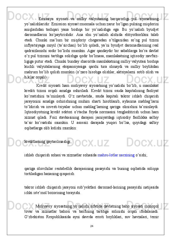             Emissiya   siyosati   va   milliy   valyutaning   barqarorligi   pul   siyosatining
yo’nalishlaridir. Emission siyosat muomala uchun zarur bo’lgan pulning miqdorini
aniqlashdan   tashqari   yana   boshqa   bir   yo’nalishga   ega.   Bu   yo’nalish   byudjet
daromadlarini   ko’paytirishdir.   Ana   shu   yo’nalish   alohida   ehtiyotkorlikni   talab
etadi.   Chunki   ma’lum   bir   miqdoriy   chegaradan   o’tilganidan   so’ng   pul   tizimi
inflyatsiyaga   moyil   (ta’sirchan)   bo’lib   qoladi,   ya’ni   byudjet   daromadlarining   real
qadrsizlanishi   sodir   bo’lishi   mumkin.   Agar   qandaydir   bir   sabablarga   ko’ra   davlat
o’z pul tizimini tartibga solishga qodir bo’lmasa, mamlakatning iqtisodiy xavfsiz-
ligiga putur etadi. Chunki bunday sharoitda mamlakatning milliy valyutasi boshqa
kuchli   valyutalarning   ekspansiyasiga   qarshi   tura   olmaydi   va   milliy   boylikdan
mahrum bo’lib qolish mumkin (o’zaro hisobga olishlar, aktsiyalarni sotib olish va
h.k.lar   orqali).
              Kredit   siyosati   ham   moliyaviy   siyosatning   yo’nalishi   bo’lib,   u   mamlakat
krediti   tizimi   orqali   amalga   oshiriladi.   Kredit   tizimi   ssuda   kapitalining   faoliyat
ko’rsatishini   ta’minlaydi.   O‘z   navbatida,   ssuda   kapitali   takror   ishlab   chiqarish
jarayonini   amalga   oshirishning   muhim   sharti   hisoblanib,   aylanma   mablag’larni
to’ldirish   va   investi-tsiyalar   uchun   mablag’larning   qarzga   olinishini   ta’minlaydi.
Iqtisodiyotning   kredit   sektori   o’rtacha   foyda   normasini   tenglashtirish   uchun   ham
xizmat   qiladi.   Foiz   stavkasining   darajasi   jamiyatdagi   iqtisodiy   faollikka   salbiy
ta’sir   ko’rsatishi   mumkin.   U   asossiz   darajada   yuqori   bo’lsa,   quyidagi   salbiy
oqibatlarga olib kelishi mumkin:
kreditlarning qaytarilmasligi;
ishlab chiqarish sohasi va xizmatlar sohasida   mahsu-lotlar narxining   o’sishi;
qarzga   oluvchilar   rentabellik   darajasining   pasayishi   va   buning   oqibatida   soliqqa
tortiladigan bazaning qisqarish
takror  ishlab chiqarish jarayoni  sub’yektlari  daromad-larining pasayishi  natijasida
ichki iste’mol bozorining   torayishi.
                 Moliyaviy siyosatning yo’nalishi sifatida davlatning baho siyosati monopol
tovar   va   xizmatlar   bahosi   va   tarifining   tartibga   solinishi   orqali   ifodalanadi.
O‘zbekiston   Respublikasida   ayni   davrda   erosti   boyliklari,   suv   havzalari,   temir
24 