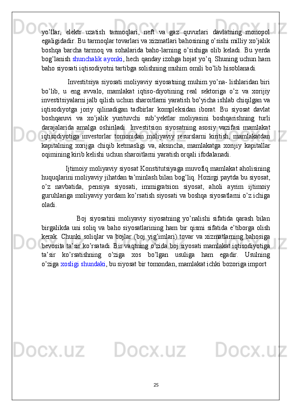 yo’llar,   elektr   uzatish   tarmoqlari,   neft   va   gaz   quvurlari   davlatning   monopol
egaligidadir. Bu tarmoqlar tovarlari va xizmatlari bahosining o’sishi milliy xo’jalik
boshqa   barcha   tarmoq   va   sohalarida   baho-larning   o’sishiga   olib   keladi.   Bu   yerda
bog’lanish   shunchalik ayonki , hech qanday izohga hojat yo’q. Shuning uchun ham
baho siyosati iqtisodiyotni tartibga solishning muhim omili bo’lib   hisoblanadi.
                       Investitsiya siyosati moliyaviy siyosatning muhim yo’na- lishlaridan biri
bo’lib,   u   eng   avvalo,   mamlakat   iqtiso-diyotining   real   sektoriga   o’z   va   xorijiy
investitsiyalarni jalb qilish uchun sharoitlarni yaratish bo’yicha ishlab chiqilgan va
iqtisodiyotga   joriy   qilinadigan   tadbirlar   kompleksidan   iborat.   Bu   siyosat   davlat
boshqaruvi   va   xo’jalik   yurituvchi   sub’yektlar   moliyasini   boshqarishning   turli
darajalarida   amalga   oshiriladi.   Investitsion   siyosatning   asosiy   vazifasi   mamlakat
iqtisodiyotiga   investorlar   tomonidan   moliyaviy   resurslarni   kiritish,   mamlakatdan
kapitalning   xorijga   chiqib   ketmasligi   va,   aksincha,   mamlakatga   xorijiy   kapitallar
oqimining kirib kelishi uchun sharoitlarni yaratish orqali   ifodalanadi.
             Ijtimoiy moliyaviy siyosat Konstitutsiyaga muvofiq mamlakat aholisining
huquqlarini moliyaviy jihatdan ta’minlash bilan bog’liq. Hozirgi paytda bu siyosat,
o’z   navbatida,   pensiya   siyosati,   immigratsion   siyosat,   aholi   ayrim   ijtimoiy
guruhlariga moliyaviy yordam ko’rsatish siyosati va boshqa siyosatlarni o’z ichiga
oladi.
                          Boj   siyosatini   moliyaviy   siyosatning   yo’nalishi   sifatida   qarash   bilan
birgalikda uni soliq va baho siyosatlarining ham bir qismi  sifatida e’tiborga olish
kerak.   Chunki   soliqlar   va   bojlar   (boj   yig’imlari)   tovar   va   xizmatlarning   bahosiga
bevosita ta’sir ko’rsatadi. Bir vaqtning o’zida boj siyosati mamlakat iqtisodiyotiga
ta’sir   ko’rsatishning   o’ziga   xos   bo’lgan   usuliga   ham   egadir.   Usulning
o’ziga   xosligi shundaki , bu siyosat bir tomondan, mamlakat ichki bozoriga import 
      
25