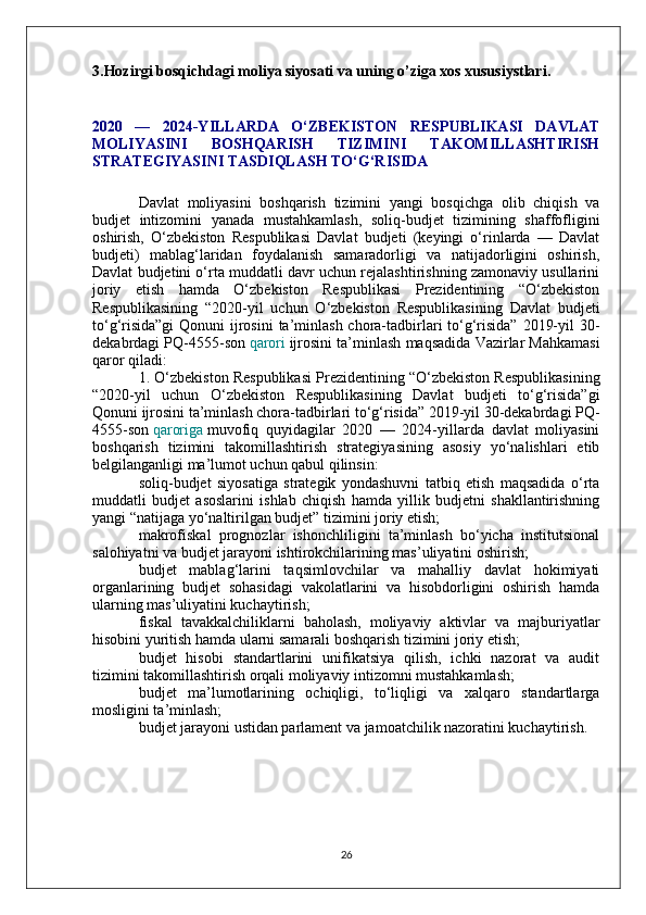 3.Hozirgi bosqichdagi moliya siyosati va uning o’ziga xos xususiystlari.
2020   —   2024-YILLARDA   O‘ZBEKISTON   RESPUBLIKASI   DAVLAT
MOLIYASINI   BOSHQARISH   TIZIMINI   TAKOMILLASHTIRISH
STRATEGIYASINI TASDIQLASH TO‘G‘RISIDA
Davlat   moliyasini   boshqarish   tizimini   yangi   bosqichga   olib   chiqish   va
budjet   intizomini   yanada   mustahkamlash,   soliq-budjet   tizimining   shaffofligini
oshirish,   O‘zbekiston   Respublikasi   Davlat   budjeti   (keyingi   o‘rinlarda   —   Davlat
budjeti)   mablag‘laridan   foydalanish   samaradorligi   va   natijadorligini   oshirish,
Davlat budjetini o‘rta muddatli davr uchun rejalashtirishning zamonaviy usullarini
joriy   etish   hamda   O‘zbekiston   Respublikasi   Prezidentining   “O‘zbekiston
Respublikasining   “2020-yil   uchun   O‘zbekiston   Respublikasining   Davlat   budjeti
to‘g‘risida”gi  Qonuni ijrosini  ta’minlash chora-tadbirlari to‘g‘risida” 2019-yil  30-
dekabrdagi PQ-4555-son   qarori   ijrosini ta’minlash maqsadida Vazirlar Mahkamasi
qaror qiladi:
1. O‘zbekiston Respublikasi Prezidentining “O‘zbekiston Respublikasining
“2020-yil   uchun   O‘zbekiston   Respublikasining   Davlat   budjeti   to‘g‘risida”gi
Qonuni ijrosini ta’minlash chora-tadbirlari to‘g‘risida” 2019-yil 30-dekabrdagi PQ-
4555-son   qaroriga   muvofiq   quyidagilar   2020   —   2024-yillarda   davlat   moliyasini
boshqarish   tizimini   takomillashtirish   strategiyasining   asosiy   yo‘nalishlari   etib
belgilanganligi ma’lumot uchun qabul qilinsin:
soliq-budjet   siyosatiga   strategik   yondashuvni   tatbiq   etish   maqsadida   o‘rta
muddatli   budjet   asoslarini   ishlab   chiqish   hamda   yillik   budjetni   shakllantirishning
yangi “natijaga yo‘naltirilgan budjet” tizimini joriy etish;
makrofiskal   prognozlar   ishonchliligini   ta’minlash   bo‘yicha   institutsional
salohiyatni va budjet jarayoni ishtirokchilarining mas’uliyatini oshirish;
budjet   mablag‘larini   taqsimlovchilar   va   mahalliy   davlat   hokimiyati
organlarining   budjet   sohasidagi   vakolatlarini   va   hisobdorligini   oshirish   hamda
ularning mas’uliyatini kuchaytirish;
fiskal   tavakkalchiliklarni   baholash,   moliyaviy   aktivlar   va   majburiyatlar
hisobini yuritish hamda ularni samarali boshqarish tizimini joriy etish;
budjet   hisobi   standartlarini   unifikatsiya   qilish,   ichki   nazorat   va   audit
tizimini takomillashtirish orqali moliyaviy intizomni mustahkamlash;
budjet   ma’lumotlarining   ochiqligi,   to‘liqligi   va   xalqaro   standartlarga
mosligini ta’minlash;
budjet jarayoni ustidan parlament va jamoatchilik nazoratini kuchaytirish.
26 