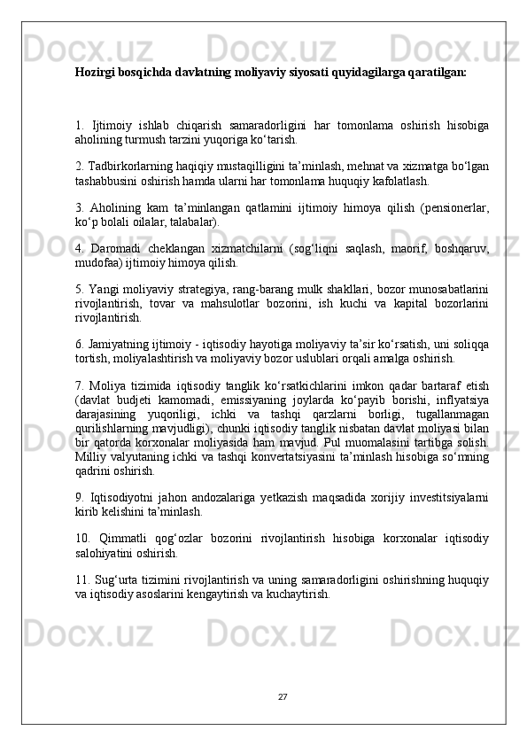 Hozirgi bosqichda davlatning moliyaviy siyosati quyidagilarga qaratilgan:
1.   Ijtimoiy   ishlab   chiqarish   samaradorligini   har   tomonlama   oshirish   hisobiga
aholining turmush tarzini yuqoriga ko‘tarish.
2. Tadbirkorlarning haqiqiy mustaqilligini ta’minlash, mehnat va xizmatga bo‘lgan
tashabbusini oshirish hamda ularni har tomonlama huquqiy kafolatlash.
3.   Aholining   kam   ta’minlangan   qatlamini   ijtimoiy   himoya   qilish   (pensionerlar,
ko‘p bolali oilalar, talabalar).
4.   Daromadi   cheklangan   xizmatchilarni   (sog‘liqni   saqlash,   maorif,   boshqaruv,
mudofaa) ijtimoiy himoya qilish.
5. Yangi moliyaviy strategiya, rang-barang mulk shakllari, bozor munosabatlarini
rivojlantirish,   tovar   va   mahsulotlar   bozorini,   ish   kuchi   va   kapital   bozorlarini
rivojlantirish.
6. Jamiyatning ijtimoiy - iqtisodiy hayotiga moliyaviy ta’sir ko‘rsatish, uni soliqqa
tortish, moliyalashtirish va moliyaviy bozor uslublari orqali amalga oshirish.
7.   Moliya   tizimida   iqtisodiy   tanglik   ko‘rsatkichlarini   imkon   qadar   bartaraf   etish
(davlat   budjeti   kamomadi,   emissiyaning   joylarda   ko‘payib   borishi,   inflyatsiya
darajasining   yuqoriligi,   ichki   va   tashqi   qarzlarni   borligi,   tugallanmagan
qurilishlarning mavjudligi), chunki iqtisodiy tanglik nisbatan davlat moliyasi bilan
bir   qatorda   korxonalar   moliyasida   ham   mavjud.   Pul   muomalasini   tartibga   solish.
Milliy valyutaning ichki va tashqi konvertatsiyasini  ta’minlash hisobiga so‘mning
qadrini oshirish.
9.   Iqtisodiyotni   jahon   andozalariga   yetkazish   maqsadida   xorijiy   investitsiyalarni
kirib kelishini ta’minlash.
10.   Qimmatli   qog‘ozlar   bozorini   rivojlantirish   hisobiga   korxonalar   iqtisodiy
salohiyatini oshirish.
11. Sug‘urta tizimini rivojlantirish va uning samaradorligini oshirishning huquqiy
va iqtisodiy asoslarini kengaytirish va kuchaytirish.
27 