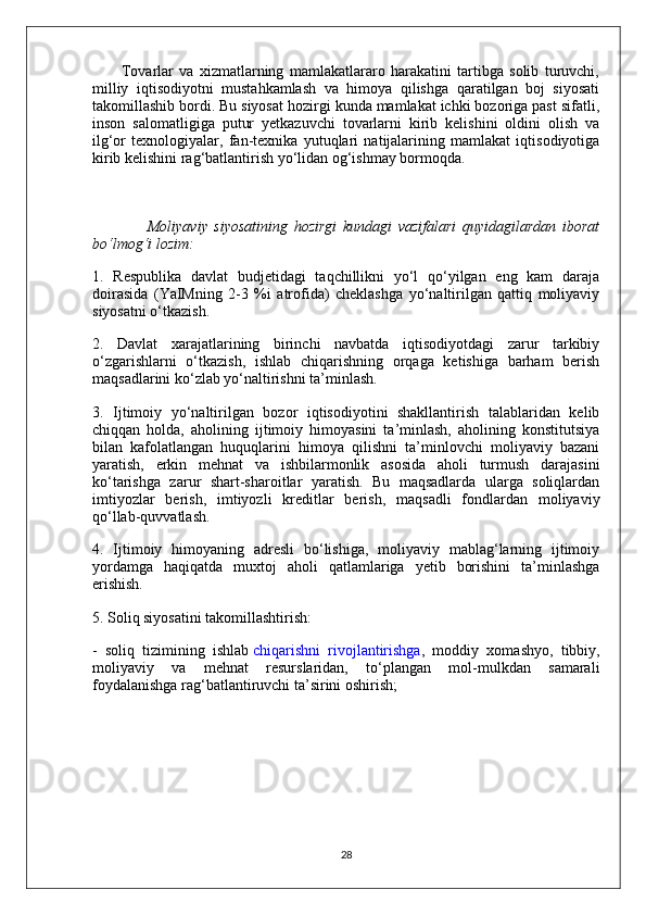           Tovarlar   va   xizmatlarning   mamlakatlararo   harakatini   tartibga   solib   turuvchi,
milliy   iqtisodiyotni   mustahkamlash   va   himoya   qilishga   qaratilgan   boj   siyosati
takomillashib bordi. Bu siyosat hozirgi kunda mamlakat ichki bozoriga past sifatli,
inson   salomatligiga   putur   yetkazuvchi   tovarlarni   kirib   kelishini   oldini   olish   va
ilg‘or   texnologiyalar,   fan-texnika   yutuqlari   natijalarining   mamlakat   iqtisodiyotiga
kirib kelishini rag‘batlantirish yo‘lidan og‘ishmay bormoqda.
                  Moliyaviy   siyosatining   hozirgi   kundagi   vazifalari   quyidagilardan   iborat
bo‘lmog‘i lozim:
1.   Respublika   davlat   budjetidagi   taqchillikni   yo‘l   qo‘yilgan   eng   kam   daraja
doirasida   (YaIMning   2-3   %i   atrofida)   cheklashga   yo‘naltirilgan   qattiq   moliyaviy
siyosatni o‘tkazish.
2.   Davlat   xarajatlarining   birinchi   navbatda   iqtisodiyotdagi   zarur   tarkibiy
o‘zgarishlarni   o‘tkazish,   ishlab   chiqarishning   orqaga   ketishiga   barham   berish
maqsadlarini ko‘zlab yo‘naltirishni ta’minlash.
3.   Ijtimoiy   yo‘naltirilgan   bozor   iqtisodiyotini   shakllantirish   talablaridan   kelib
chiqqan   holda,   aholining   ijtimoiy   himoyasini   ta’minlash,   aholining   konstitutsiya
bilan   kafolatlangan   huquqlarini   himoya   qilishni   ta’minlovchi   moliyaviy   bazani
yaratish,   erkin   mehnat   va   ishbilarmonlik   asosida   aholi   turmush   darajasini
ko‘tarishga   zarur   shart-sharoitlar   yaratish.   Bu   maqsadlarda   ularga   soliqlardan
imtiyozlar   berish,   imtiyozli   kreditlar   berish,   maqsadli   fondlardan   moliyaviy
qo‘llab-quvvatlash.
4.   Ijtimoiy   himoyaning   adresli   bo‘lishiga,   moliyaviy   mablag‘larning   ijtimoiy
yordamga   haqiqatda   muxtoj   aholi   qatlamlariga   yetib   borishini   ta’minlashga
erishish.
5. Soliq siyosatini takomillashtirish:
-   soliq   tizimining   ishlab   chiqarishni   rivojlantirishga ,   moddiy   xomashyo,   tibbiy,
moliyaviy   va   mehnat   resurslaridan,   to‘plangan   mol-mulkdan   samarali
foydalanishga rag‘batlantiruvchi ta’sirini oshirish;
28 