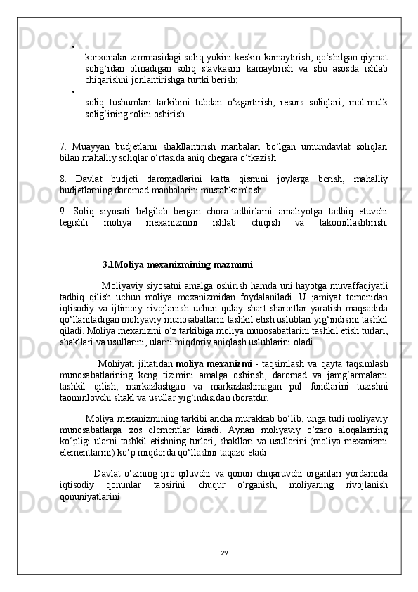 
korxonalar zimmasidagi soliq yukini keskin kamaytirish, qo‘shilgan qiymat
solig‘idan   olinadigan   soliq   stavkasini   kamaytirish   va   shu   asosda   ishlab
chiqarishni jonlantirishga turtki berish;
soliq   tushumlari   tarkibini   tubdan   o‘zgartirish,   resurs   soliqlari,   mol-mulk
solig‘ining rolini oshirish.
7.   Muayyan   budjetlarni   shakllantirish   manbalari   bo‘lgan   umumdavlat   soliqlari
bilan mahalliy soliqlar o‘rtasida aniq chegara o‘tkazish.
8.   Davlat   budjeti   daromadlarini   katta   qismini   joylarga   berish,   mahalliy
budjetlarning daromad manbalarini mustahkamlash.
9.   Soliq   siyosati   belgilab   bergan   chora-tadbirlarni   amaliyotga   tadbiq   etuvchi
tegishli   moliya   mexanizmini   ishlab   chiqish   va   takomillashtirish.
       3.1Moliya   mexanizmining mazmuni
                         Moliyaviy siyosatni  amalga oshirish hamda uni hayotga muvaffaqiyatli
tadbiq   qilish   uchun   moliya   mexanizmidan   foydalaniladi.   U   jamiyat   tomonidan
iqtisodiy   va   ijtimoiy   rivojlanish   uchun   qulay   shart-sharoitlar   yaratish   maqsadida
qo‘llaniladigan moliyaviy munosabatlarni tashkil etish uslublari yig‘indisini tashkil
qiladi. Moliya mexanizmi o‘z tarkibiga moliya munosabatlarini tashkil etish turlari,
shakllari va usullarini, ularni miqdoriy aniqlash uslublarini oladi.
                    Mohiyati   jihatidan   moliya   mexanizmi   -   taqsimlash   va   qayta   taqsimlash
munosabatlarining   keng   tizimini   amalga   oshirish,   daromad   va   jamg‘armalarni
tashkil   qilish,   markazlashgan   va   markazlashmagan   pul   fondlarini   tuzishni
taominlovchi shakl va usullar yig‘indisidan iboratdir.
          Moliya mexanizmining tarkibi ancha murakkab bo‘lib, unga turli moliyaviy
munosabatlarga   xos   elementlar   kiradi.   Aynan   moliyaviy   o‘zaro   aloqalarning
ko‘pligi  ularni  tashkil  etishning  turlari, shakllari  va usullarini  (moliya mexanizmi
elementlarini) ko‘p miqdorda qo‘llashni taqazo etadi.
                  Davlat   o‘zining   ijro   qiluvchi   va   qonun   chiqaruvchi   organlari   yordamida
iqtisodiy   qonunlar   taosirini   chuqur   o‘rganish,   moliyaning   rivojlanish
qonuniyatlarini 
29