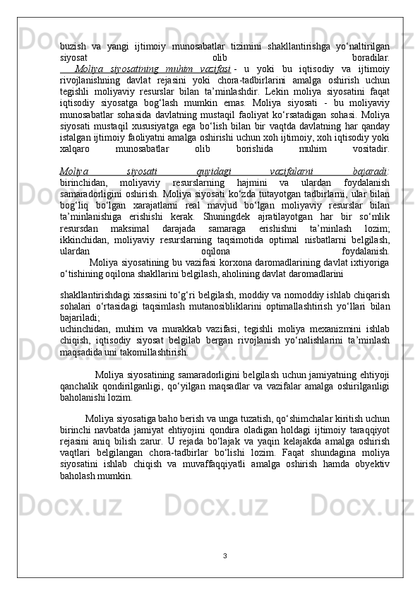 buzish   va   yangi   ijtimoiy   munosabatlar   tizimini   shakllantirishga   yo‘naltirilgan
siyosat   olib   boradilar.
    Moliya   siyosatining   muhim   vazifasi   -   u   yoki   bu   iqtisodiy   va   ijtimoiy
rivojlanishning   davlat   rejasini   yoki   chora-tadbirlarini   amalga   oshirish   uchun
tegishli   moliyaviy   resurslar   bilan   ta’minlashdir.   Lekin   moliya   siyosatini   faqat
iqtisodiy   siyosatga   bog‘lash   mumkin   emas.   Moliya   siyosati   -   bu   moliyaviy
munosabatlar   sohasida   davlatning   mustaqil   faoliyat   ko‘rsatadigan   sohasi.   Moliya
siyosati   mustaqil   xususiyatga   ega   bo‘lish   bilan   bir   vaqtda   davlatning   har   qanday
istalgan ijtimoiy faoliyatni amalga oshirishi uchun xoh ijtimoiy, xoh iqtisodiy yoki
xalqaro   munosabatlar   olib   borishida   muhim   vositadir.
Moliya   siyosati   quyidagi   vazifalarni   bajaradi :
birinchidan,   moliyaviy   resurslarning   hajmini   va   ulardan   foydalanish
samaradorligini   oshirish.   Moliya  siyosati  ko‘zda  tutayotgan  tadbirlarni,  ular  bilan
bog‘liq   bo‘lgan   xarajatlarni   real   mavjud   bo‘lgan   moliyaviy   resurslar   bilan
ta’minlanishiga   erishishi   kerak.   Shuningdek   ajratilayotgan   har   bir   so‘mlik
resursdan   maksimal   darajada   samaraga   erishishni   ta’minlash   lozim;
ikkinchidan,   moliyaviy   resurslarning   taqsimotida   optimal   nisbatlarni   belgilash,
ulardan   oqilona   foydalanish.
                 Moliya siyosatining bu vazifasi korxona daromadlarining davlat ixtiyoriga
o‘tishining oqilona shakllarini belgilash, aholining davlat daromadlarini 
shakllantirishdagi xissasini to‘g‘ri belgilash, moddiy va nomoddiy ishlab chiqarish
sohalari   o‘rtasidagi   taqsimlash   mutanosibliklarini   optimallashtirish   yo‘llari   bilan
bajariladi;
uchinchidan,   muhim   va   murakkab   vazifasi,   tegishli   moliya   mexanizmini   ishlab
chiqish,   iqtisodiy   siyosat   belgilab   bergan   rivojlanish   yo‘nalishlarini   ta’minlash
maqsadida uni takomillashtirish.
                     Moliya siyosatining samaradorligini belgilash uchun jamiyatning ehtiyoji
qanchalik   qondirilganligi,   qo‘yilgan   maqsadlar   va   vazifalar   amalga   oshirilganligi
baholanishi lozim.
          Moliya siyosatiga baho berish va unga tuzatish, qo‘shimchalar kiritish uchun
birinchi   navbatda   jamiyat   ehtiyojini   qondira   oladigan   holdagi   ijtimoiy   taraqqiyot
rejasini   aniq   bilish   zarur.   U   rejada   bo‘lajak   va   yaqin   kelajakda   amalga   oshirish
vaqtlari   belgilangan   chora-tadbirlar   bo‘lishi   lozim.   Faqat   shundagina   moliya
siyosatini   ishlab   chiqish   va   muvaffaqqiyatli   amalga   oshirish   hamda   obyektiv
baholash mumkin.
       
3 