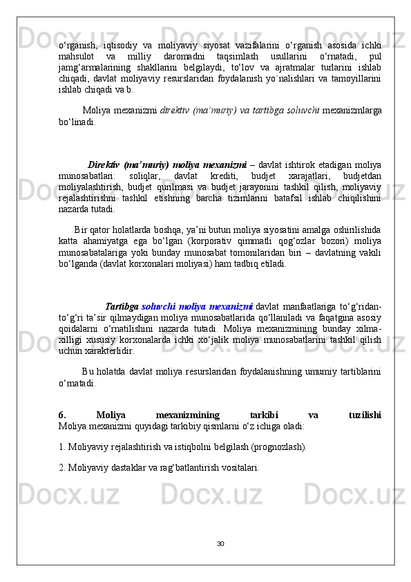 o‘rganish,   iqtisodiy   va   moliyaviy   siyosat   vazifalarini   o‘rganish   asosida   ichki
mahsulot   va   milliy   daromadni   taqsimlash   usullarini   o‘rnatadi,   pul
jamg‘armalarining   shakllarini   belgilaydi,   to‘lov   va   ajratmalar   turlarini   ishlab
chiqadi,   davlat   moliyaviy   resurslaridan   foydalanish   yo`nalishlari   va   tamoyillarini
ishlab chiqadi va b.
              Moliya  mexanizmi   direktiv   (ma’muriy)  va  tartibga  soluvchi   mexanizmlarga
bo‘linadi.
                Direktiv   (ma’muriy)   moliya   mexanizmi   –   davlat   ishtirok   etadigan   moliya
munosabatlari:   soliqlar,   davlat   krediti,   budjet   xarajatlari,   budjetdan
moliyalashtirish,   budjet   qurilmasi   va   budjet   jarayonini   tashkil   qilish,   moliyaviy
rejalashtirishni   tashkil   etishning   barcha   tizimlarini   batafsil   ishlab   chiqilishini
nazarda tutadi.
      Bir qator holatlarda boshqa, ya’ni butun moliya siyosatini amalga oshirilishida
katta   ahamiyatga   ega   bo‘lgan   (korporativ   qimmatli   qog‘ozlar   bozori)   moliya
munosabatalariga   yoki   bunday   munosabat   tomonilaridan   biri   –   davlatning   vakili
bo‘lganda (davlat korxonalari moliyasi) ham tadbiq etiladi.
                        Tartibga   soluvchi   moliya   mexanizmi   davlat   manfaatlariga   to‘g‘ridan-
to‘g‘ri ta’sir qilmaydigan moliya munosabatlarida qo‘llaniladi va faqatgina asosiy
qoidalarni   o‘rnatilishini   nazarda   tutadi.   Moliya   mexanizmining   bunday   xilma-
xilligi   xususiy   korxonalarda   ichki   xo‘jalik   moliya   munosabatlarini   tashkil   qilish
uchun xarakterlidir.
             Bu holatda davlat  moliya resurslaridan  foydalanishning  umumiy tartiblarini
o‘rnatadi.
6.   Moliya   mexanizmining   tarkibi   va   tuzilishi
Moliya mexanizmi quyidagi tarkibiy qismlarni o‘z ichiga oladi:
1. Moliyaviy rejalashtirish va istiqbolni belgilash (prognozlash).
2. Moliyaviy dastaklar va rag‘batlantirish vositalari.
30