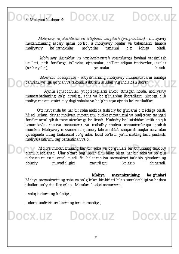 3. Moliyani boshqarish.
                Moliyaviy   rejalashtirish   va   istiqbolni   belgilash   (prognozlash)   -   moliyaviy
mexanizmning   asosiy   qismi   bo‘lib,   u   moliyaviy   rejalar   va   balanslarni   hamda
moliyaviy   ko‘rsatkichlar,   me’yorlar   tuzishni   o‘z   ichiga   oladi.
              Moliyaviy   dastaklar   va   rag‘batlantirish   vositalariga   foydani   taqsimlash
usullari,   turli   fondlarga   to‘lovlar,   ajratmalar,   qo‘llaniladigan   imtiyozlar,   jazolar
(sanksiyalar),   jarimalar   kiradi.
                Moliyani   boshqarish   -   subyektlarning   moliyaviy   munosabatlarni   amalga
oshirish, yo‘lga qo‘yish va takomillashtirish usullari yig‘indisidan iborat.
                  Ayrim   iqtisodchilar,   yuqoridagilarni   inkor   etmagan   holda,   moliyaviy
munosabatlarning   ko‘p   qirraligi,   soha   va   bo‘g‘inlardan   iboratligini   hisobga   olib
moliya mexanizmini quyidagi sohalar va bo‘g‘inlarga ajratib ko‘rsatiladilar.
          O‘z navbatida bu har bir soha alohida tarkibiy bo‘g‘inlarni o‘z ichiga oladi.
Misol  uchun, davlat moliyasi  mexanizmi budjet mexanizmi  va budjetdan tashqari
fondlar  amal qilish mexanizmlariga bo‘linadi. Hududiy bo‘linishidan kelib chiqib
umumdavlat   moliya   mexanizmi   va   mahalliy   moliya   mexanizmlariga   ajratish
mumkin. Moliyaviy mexanizmni ijtimoiy takror ishlab chiqarish nuqtai nazaridan
qaralganda uning funksional  bo‘g‘inlari hosil bo‘ladi, ya’ni mablag‘larni jamlash,
moliyalashtirish, rag‘batlantirish va b.
                Moliya   mexanizmining   har   bir   soha   va   bo‘g‘inlari   bir   butunning   tarkibiy
qismi hisoblanadi. Ular o‘zaro bog‘liqdir. Shu bilan birga, har bir soha va bo‘g‘in
nisbatan   mustaqil   amal   qiladi.   Bu   holat   moliya   mexanizmi   tarkibiy   qismlarining
doimiy   muvofiqligini   zarurligini   keltirib   chiqaradi.
                  Moliya   mexanizmining   bo‘g‘inlari
Moliya mexanizmining soha va bo‘g‘inlari bir-birlari bilan murakkabligi va boshqa
jihatlari bo‘yicha farq qiladi. Masalan, budjet mexanizmi:
- soliq turlarining ko‘pligi;
- ularni undirish usullarining turli-tumanligi;
31 