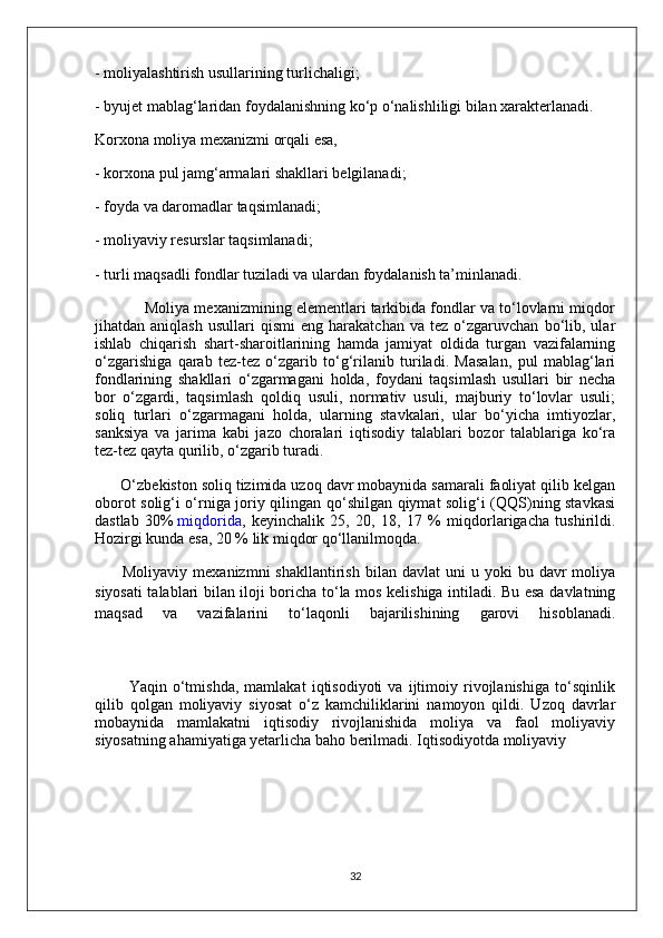 - moliyalashtirish usullarining turlichaligi;
- byujet mablag‘laridan foydalanishning ko‘p o‘nalishliligi bilan xarakterlanadi.
Korxona moliya mexanizmi orqali esa,
- korxona pul jamg‘armalari shakllari belgilanadi;
- foyda va daromadlar taqsimlanadi;
- moliyaviy resurslar taqsimlanadi;
- turli maqsadli fondlar tuziladi va ulardan foydalanish ta’minlanadi.
            Moliya mexanizmining elementlari tarkibida fondlar va to‘lovlarni miqdor
jihatdan  aniqlash   usullari   qismi   eng  harakatchan   va   tez   o‘zgaruvchan   bo‘lib,   ular
ishlab   chiqarish   shart-sharoitlarining   hamda   jamiyat   oldida   turgan   vazifalarning
o‘zgarishiga   qarab   tez-tez   o‘zgarib   to‘g‘rilanib   turiladi.   Masalan,   pul   mablag‘lari
fondlarining   shakllari   o‘zgarmagani   holda,   foydani   taqsimlash   usullari   bir   necha
bor   o‘zgardi,   taqsimlash   qoldiq   usuli,   normativ   usuli,   majburiy   to‘lovlar   usuli;
soliq   turlari   o‘zgarmagani   holda,   ularning   stavkalari,   ular   bo‘yicha   imtiyozlar,
sanksiya   va   jarima   kabi   jazo   choralari   iqtisodiy   talablari   bozor   talablariga   ko‘ra
tez-tez qayta qurilib, o‘zgarib turadi.
      O‘zbekiston soliq tizimida uzoq davr mobaynida samarali faoliyat qilib kelgan
oborot solig‘i o‘rniga joriy qilingan qo‘shilgan qiymat solig‘i (QQS)ning stavkasi
dastlab   30%   miqdorida ,   keyinchalik   25,   20,   18,   17   %   miqdorlarigacha   tushirildi.
Hozirgi kunda esa, 20 % lik miqdor qo‘llanilmoqda.
          Moliyaviy  mexanizmni  shakllantirish   bilan  davlat  uni   u  yoki   bu  davr   moliya
siyosati talablari bilan iloji boricha to‘la mos kelishiga intiladi. Bu esa davlatning
maqsad   va   vazifalarini   to‘laqonli   bajarilishining   garovi   hisoblanadi.
            Yaqin   o‘tmishda,   mamlakat   iqtisodiyoti   va   ijtimoiy   rivojlanishiga   to‘sqinlik
qilib   qolgan   moliyaviy   siyosat   o‘z   kamchiliklarini   namoyon   qildi.   Uzoq   davrlar
mobaynida   mamlakatni   iqtisodiy   rivojlanishida   moliya   va   faol   moliyaviy
siyosatning ahamiyatiga yetarlicha baho berilmadi. Iqtisodiyotda moliyaviy 
32