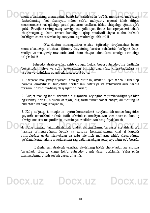 munosabatlarning   ahamiyatini   buzib   ko‘rsatish   sodir   bo‘ldi,   moliya   va   moliyaviy
dastaklarning   faol   ahamiyati   inkor   etilib,   moliyaviy   siyosat   talab   etilgan
muammolarni   xal   qilishga   qaratilgan   zarur   usullarni   ishlab   chiqishga   ojizlik   qilib
qoldi.   Rivojlanishning   uzoq   davriga   mo‘ljallangan   ibratli   konsepsiyalarni   ishlab
chiqilmaganligi,   kam   samara   beradigan,   qisqa   muddatli   foyda   olishni   ko‘zlab
ko‘rilgan chora-tadbirlar iqtisodiyotni og‘ir ahvolga olib keldi.
                      O‘zbekiston   mustaqillikka   erishib,   iqtisodiy   rivojlanishda   bozor
munosabatlariga   o‘tishda,   ijtimoiy   hayotning   barcha   sohalarida   bo‘lgani   kabi,
moliya   va   moliyaviy   munosabatlarda   ham   chuqur   islohotlarni   amalga   oshirishga
to‘g‘ri keldi.
                   Iqtisodiy strategiyadan kelib chiqqan holda, bozor iqtisodiyotini dastlabki
bosqichida   moliya   va   soliq   siyosatining   birinchi   darajadagi   chora-tadbirlari   va
ustivor yo‘nalishlari quyidagilardan iborat bo‘ldi:
1.   Barqaror   moliyaviy   siyosatni   amalga   oshirish,   davlat   budjeti   taqchilligini   iloji
boricha   kamaytirish,   budjetdan   beriladigan   dotatsiya   va   subvensiyalarni   barcha
turlarini bosqichma-bosqich qisqartirib borish;
2.   Budjet   mablag‘larini   daromad   tushgandan   keyingina   taqsimlanadigan   yo‘ldan
og‘ishmay   borish,   birinchi   darajali,   eng   zarur   umumdavlat   ehtiyojlari   uchungina
budjetdan mablag‘lar ajratish;
3.   Xalq   xo‘jaligi   tarmoqlarini,   ayrim   korxonalarni   rivojlantirish   uchun   budjetdan
qaytarib   olmaslikni   ko‘zda   tutib   ta’minlash   amaliyotidan   voz   kechish,   buning
o‘rniga ana shu maqsadlarda investitsiya kreditlaridan keng foydalanish;
4.   Soliq   tizimini   takomillashtirish   budjet   daromadlarini   barqaror   sur’atda   to‘lab
turishni   ta’minlaydigan,   kichik   va   xususiy   korxonalarning,   chet   el   kapitali
ishtirokidagi   qayta   ishlaydigan   va   xalq   iste’moli   mollarini   ishlab   chiqaradigan
qo‘shma korxonalarni rivojlanishini rag‘batlantiradigan soliq siyosatini olib borish.
                    Belgilangan   strategik   vazifalar   davlatning   taktik   chora-tadbirlari   asosida
bajariladi.   Hozirgi   kunga   kelib,   iqtisodiy   o‘sish   davri   boshlandi.   Yalpi   ichki
mahsulotning o‘sish sur’ati barqarorlashdi.
33