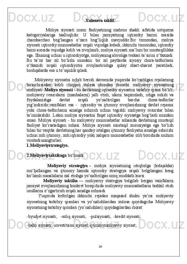 Xulosava taklif.
                Moliya   siyosati   inson   faoliyatining   mahsus   shakli   sifatida   ustqurma
kategoriyalariga   taalluqlidir.   U   bilan   jamiyatning   iqtisodiy   bazisi   orasida
chambarchas   bog‘langan   o‘zaro   bog‘liqlik   mavjuddir.Bir   tomondan,   moliya
siyosati iqtisodiy munosabatlar orqali vujudga keladi, ikkinchi tomondan, iqtisodiy
bazis asosida vujudga kelib va rivojlanib, moliya siyosati ma’lum bir mustaqillikka
ega. Shuning uchun u iqtisodiyotga, moliyaning ahvoliga teskari ta’sirini o‘tkazadi.
Bu   ta’sir   har   xil   bo‘lishi   mumkin:   bir   xil   paytlarda   siyosiy   chora-tadbirlarni
o‘tkazish   orqali   iqtisodiyotni   rivojlantirishga   qulay   shart-sharoit   yaratiladi,
boshqalarda esa u to‘sqinlik qiladi.
          Moliyaviy   siyosatni   ochib   berish   davomida   yuqorida   ko’rsatilgan   rejalarning
birinchisisdan   kelib   chiqqan   xulosa   shundan   iboratki   moliyaviy   siyosatning
mohiyati   Moliya siyosati   -  bu davlatning iqtisodiy siyosatini tarkibiy qismi bo‘lib,
moliyaviy   resurslarni   (manbalarni)   jalb   etish,   ularni   taqsimlash,   ishga   solish   va
foydalanishga   davlat   orqali   yo‘naltirilgan   barcha   chora-tadbirlar
yig‘indisidir ,vazifalari   esa   -     iqtisodiy   va   ijtimoiy   rivojlanishning   davlat   rejasini
yoki   chora-tadbirlarini   amalga   oshirish   uchun   tegishli   moliyaviy   resurslar   bilan
ta’minlashdir.   Lekin   moliya  siyosatini   faqat   iqtisodiy   siyosatga   bog‘lash   mumkin
emas.   Moliya   siyosati   -   bu   moliyaviy   munosabatlar   sohasida   davlatning   mustaqil
faoliyat   ko‘rsatadigan   sohasi.   Moliya   siyosati   mustaqil   xususiyatga   ega   bo‘lish
bilan bir vaqtda davlatning har qanday istalgan ijtimoiy faoliyatni amalga oshirishi
uchun xoh ijtimoiy, xoh iqtisodiy yoki xalqaro munosabatlar olib borishida muhim
vositadi uningturlari
1.Moliyaviystrategiya.
2.Moliyaviytaktikaga   bo‘linadi.
              Moliyaviy   strategiya   –   moliya   siyosatining   istiqbolga   (kelajakka)
mo‘ljallangan   va   ijtimoiy   hamda   iqtisodiy   strategiya   orqali   belgilangan   keng
ko‘lamli masalalarni xal etishga yo‘naltirilgan uzoq muddatli kursi.
                Moliyaviy   taktika   —   moliyaviy   strategiya   belgilab   bergan   vazifalarni
jamiyat rivojlanishining konkret bosqichida moliyaviy munosabatlarni tashkil etish
usullarini o‘zgartirish orqali amalga oshiradi.
        Yuqorida   keltirlgan   ikkinchi   rejadan   maqasad   shuku   ya’mi   moliyaviy
siyosatning   tarkibiy   qismlari   va   yo’nalishlaridan   xulosa   quyidagicha   Moliyaviy
siyosatning tarkibiy qismlari (yo’nalishlari) quyidagilardan iborat:
-byudjet   siyosati;   -soliq   siyosati;   -pulsiyosati;  -kredit   siyosati;
-baho   siyosati;-investitsion   siyosat;-ijtimoiymoliyaviy   siyosat;
34 