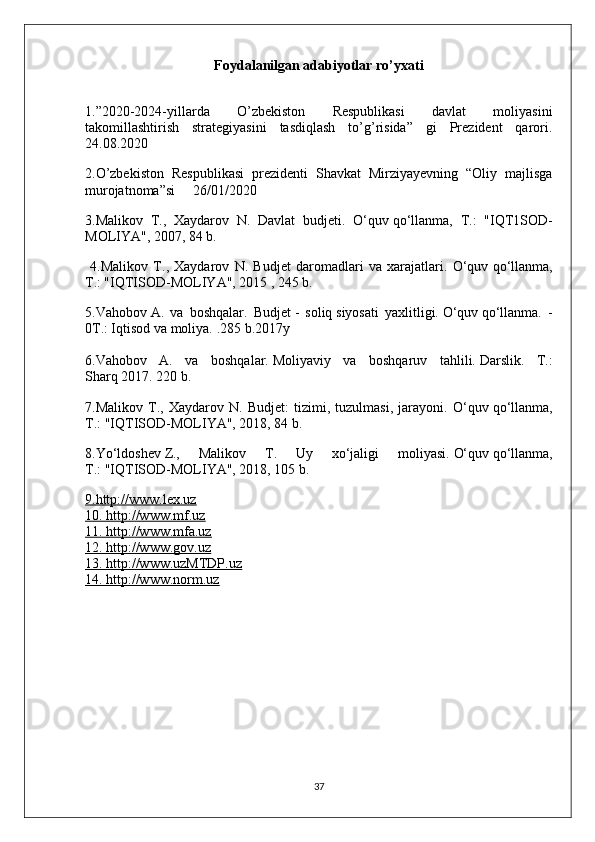 Foydalanilgan adabiyotlar ro’yxati
1.”2020-2024-yillarda   O’zbekiston   Respublikasi   davlat   moliyasini
takomillashtirish   strategiyasini   tasdiqlash   to’g’risida”   gi   Prezident   qarori.
24.08.2020
2.O’zbekiston   Respublikasi   prezidenti   Shavkat   Mirziyayevning   “Oliy   majlisga
murojatnoma”si     26/01/2020
3.Malikov   T.,   Xaydarov   N.   Davlat   budjeti.   O‘quv   qo‘llanma,   T.:   "IQT1SOD-
MOLIYA", 2007, 84 b.
  4.Malikov   T.,   Xaydarov   N.   Budjet   daromadlari   va   xarajatlari.   O‘quv   qo‘llanma,
T.: "IQTISOD-MOLIYA", 2015 , 245 b.
5.Vahobov   A.   va   boshqalar.   Budjet   -   soliq   siyosati   yaxlitligi.   O‘quv   qo‘llanma.   -
0T.: Iqtisod va moliya.   .285 b.2017y
6.Vahobov   A.   va   boshqalar.   Moliyaviy   va   boshqaruv   tahlili.   Darslik.   T.:
Sharq   2017. 220 b.
7.Malikov   T.,   Xaydarov   N.   Budjet:   tizimi,   tuzulmasi,   jarayoni.   O‘quv   qo‘llanma,
T.:   "IQTISOD-MOLIYA", 2018, 84 b.
8.Yo‘ldoshev   Z.,   Malikov   T.   Uy   xo‘jaligi   moliyasi.   O‘quv   qo‘llanma,
T.:   "IQTISOD-MOLIYA", 2018, 105 b.
9.http://www.lex.uz
10. http://www.mf.uz
11. http://www.mfa.uz
12. http://www.gov.uz
13. http://www.uzMTDP.uz
14. http://www.norm.uz
37