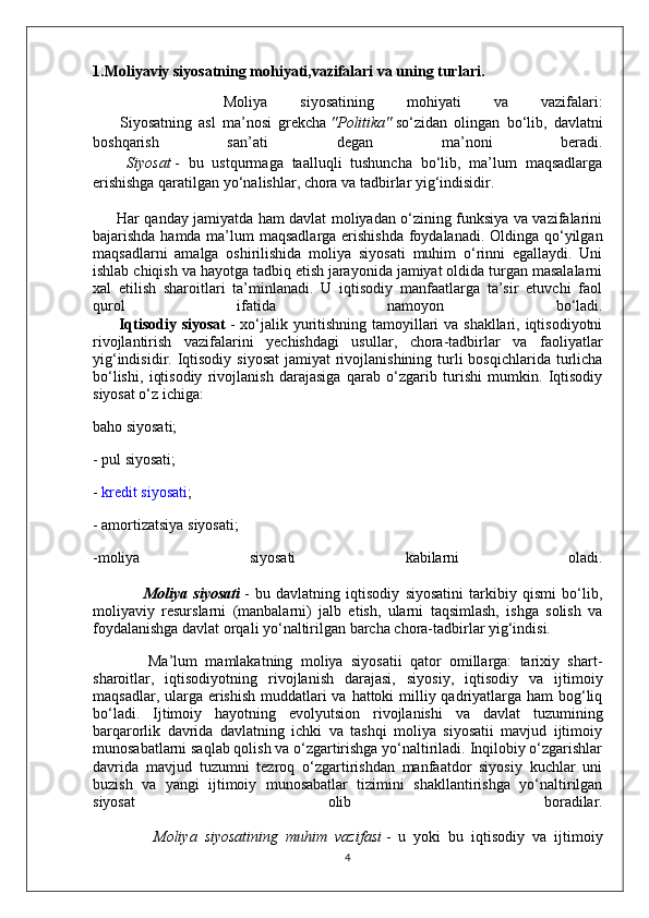 1.Moliyaviy siyosatning mohiyati,vazifalari va uning turlari.
        Moliya   siyosatining   mohiyati   va   vazifalari:
        Siyosatning   asl   ma’nosi   grekcha   "Politika"   so‘zidan   olingan   bo‘lib,   davlatni
boshqarish   san’ati   degan   ma’noni   beradi.
        Siyosat   -   bu   ustqurmaga   taalluqli   tushuncha   bo‘lib,   ma’lum   maqsadlarga
erishishga qaratilgan yo‘nalishlar, chora va tadbirlar yig‘indisidir.
         Har qanday jamiyatda ham davlat moliyadan o‘zining funksiya va vazifalarini
bajarishda hamda ma’lum maqsadlarga erishishda  foydalanadi. Oldinga qo‘yilgan
maqsadlarni   amalga   oshirilishida   moliya   siyosati   muhim   o‘rinni   egallaydi.   Uni
ishlab chiqish va hayotga tadbiq etish jarayonida jamiyat oldida turgan masalalarni
xal   etilish   sharoitlari   ta’minlanadi.   U   iqtisodiy   manfaatlarga   ta’sir   etuvchi   faol
qurol   ifatida   namoyon   bo‘ladi.
         Iqtisodiy siyosat   - xo‘jalik yuritishning tamoyillari  va shakllari, iqtisodiyotni
rivojlantirish   vazifalarini   yechishdagi   usullar,   chora-tadbirlar   va   faoliyatlar
yig‘indisidir. Iqtisodiy  siyosat  jamiyat  rivojlanishining  turli  bosqichlarida turlicha
bo‘lishi,   iqtisodiy   rivojlanish   darajasiga   qarab   o‘zgarib   turishi   mumkin.   Iqtisodiy
siyosat o‘z ichiga:
baho siyosati;
- pul siyosati;
-   kredit   siyosati ;
- amortizatsiya siyosati;
-moliya   siyosati   kabilarni   oladi.
                  Moliya   siyosati   -   bu   davlatning   iqtisodiy   siyosatini   tarkibiy   qismi   bo‘lib,
moliyaviy   resurslarni   (manbalarni)   jalb   etish,   ularni   taqsimlash,   ishga   solish   va
foydalanishga davlat orqali yo‘naltirilgan barcha chora-tadbirlar yig‘indisi.
              Ma’lum   mamlakatning   moliya   siyosatii   qator   omillarga:   tarixiy   shart-
sharoitlar,   iqtisodiyotning   rivojlanish   darajasi,   siyosiy,   iqtisodiy   va   ijtimoiy
maqsadlar, ularga erishish muddatlari va hattoki milliy qadriyatlarga ham  bog‘liq
bo‘ladi.   Ijtimoiy   hayotning   evolyutsion   rivojlanishi   va   davlat   tuzumining
barqarorlik   davrida   davlatning   ichki   va   tashqi   moliya   siyosatii   mavjud   ijtimoiy
munosabatlarni saqlab qolish va o‘zgartirishga yo‘naltiriladi. Inqilobiy o‘zgarishlar
davrida   mavjud   tuzumni   tezroq   o‘zgartirishdan   manfaatdor   siyosiy   kuchlar   uni
buzish   va   yangi   ijtimoiy   munosabatlar   tizimini   shakllantirishga   yo‘naltirilgan
siyosat   olib   boradilar.
                Moliya   siyosatining   muhim   vazifasi   -   u   yoki   bu   iqtisodiy   va   ijtimoiy
4 