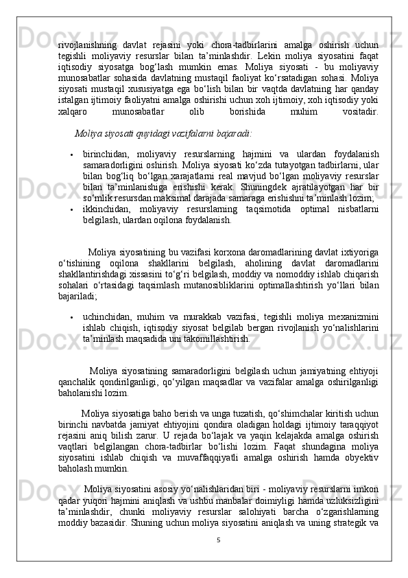 rivojlanishning   davlat   rejasini   yoki   chora-tadbirlarini   amalga   oshirish   uchun
tegishli   moliyaviy   resurslar   bilan   ta’minlashdir.   Lekin   moliya   siyosatini   faqat
iqtisodiy   siyosatga   bog‘lash   mumkin   emas.   Moliya   siyosati   -   bu   moliyaviy
munosabatlar   sohasida   davlatning   mustaqil   faoliyat   ko‘rsatadigan   sohasi.   Moliya
siyosati   mustaqil   xususiyatga   ega   bo‘lish   bilan   bir   vaqtda   davlatning   har   qanday
istalgan ijtimoiy faoliyatni amalga oshirishi uchun xoh ijtimoiy, xoh iqtisodiy yoki
xalqaro   munosabatlar   olib   borishida   muhim   vositadir.
        Moliya siyosati quyidagi vazifalarni bajaradi:
 birinchidan,   moliyaviy   resurslarning   hajmini   va   ulardan   foydalanish
samaradorligini oshirish. Moliya siyosati ko‘zda tutayotgan tadbirlarni, ular
bilan   bog‘liq   bo‘lgan   xarajatlarni   real   mavjud   bo‘lgan   moliyaviy   resurslar
bilan   ta’minlanishiga   erishishi   kerak.   Shuningdek   ajratilayotgan   har   bir
so‘mlik resursdan maksimal darajada samaraga erishishni ta’minlash lozim;
 ikkinchidan,   moliyaviy   resurslarning   taqsimotida   optimal   nisbatlarni
belgilash, ulardan oqilona foydalanish.
                   Moliya siyosatining bu vazifasi korxona daromadlarining davlat ixtiyoriga
o‘tishining   oqilona   shakllarini   belgilash,   aholining   davlat   daromadlarini
shakllantirishdagi xissasini to‘g‘ri belgilash, moddiy va nomoddiy ishlab chiqarish
sohalari   o‘rtasidagi   taqsimlash   mutanosibliklarini   optimallashtirish   yo‘llari   bilan
bajariladi;
 uchinchidan,   muhim   va   murakkab   vazifasi,   tegishli   moliya   mexanizmini
ishlab   chiqish,   iqtisodiy   siyosat   belgilab   bergan   rivojlanish   yo‘nalishlarini
ta’minlash maqsadida uni takomillashtirish.
                  Moliya   siyosatining   samaradorligini   belgilash   uchun   jamiyatning   ehtiyoji
qanchalik   qondirilganligi,   qo‘yilgan   maqsadlar   va   vazifalar   amalga   oshirilganligi
baholanishi lozim.
         Moliya siyosatiga baho berish va unga tuzatish, qo‘shimchalar kiritish uchun
birinchi   navbatda   jamiyat   ehtiyojini   qondira   oladigan   holdagi   ijtimoiy   taraqqiyot
rejasini   aniq   bilish   zarur.   U   rejada   bo‘lajak   va   yaqin   kelajakda   amalga   oshirish
vaqtlari   belgilangan   chora-tadbirlar   bo‘lishi   lozim.   Faqat   shundagina   moliya
siyosatini   ishlab   chiqish   va   muvaffaqqiyatli   amalga   oshirish   hamda   obyektiv
baholash mumkin.
          Moliya siyosatini asosiy yo‘nalishlaridan biri - moliyaviy resurslarni imkon
qadar yuqori hajmini aniqlash va ushbu manbalar doimiyligi hamda uzluksizligini
ta’minlashdir,   chunki   moliyaviy   resurslar   salohiyati   barcha   o‘zgarishlarning
moddiy bazasidir. Shuning uchun moliya siyosatini aniqlash va uning strategik va
5