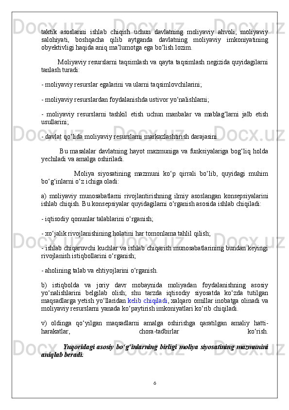 taktik   asoslarini   ishlab   chiqish   uchun   davlatning   moliyaviy   ahvoli,   moliyaviy
salohiyati,   boshqacha   qilib   aytganda   davlatning   moliyaviy   imkoniyatining
obyektivligi haqida aniq ma’lumotga ega bo‘lish lozim.
               Moliyaviy resurslarni taqsimlash va qayta taqsimlash negizida quyidagilarni
tanlash turadi:
- moliyaviy resurslar egalarini va ularni taqsimlovchilarini;
- moliyaviy resurslardan foydalanishda ustivor yo‘nalishlarni;
-   moliyaviy   resurslarni   tashkil   etish   uchun   manbalar   va   mablag‘larni   jalb   etish
usullarini;
- davlat qo‘lida moliyaviy resurslarni markazlashtirish darajasini.
               Bu masalalar  davlatning hayot mazmuniga va funksiyalariga bog‘liq holda
yechiladi va amalga oshiriladi.
                  Moliya   siyosatining   mazmuni   ko‘p   qirrali   bo‘lib,   quyidagi   muhim
bo‘g‘inlarni o‘z ichiga oladi:
a)   moliyaviy   munosabatlarni   rivojlantirishning   ilmiy   asoslangan   konsepsiyalarini
ishlab chiqish. Bu konsepsiyalar quyidagilarni o‘rganish asosida ishlab chiqiladi:
- iqtisodiy qonunlar talablarini o‘rganish;
- xo‘jalik rivojlanishining holatini har tomonlama tahlil qilish;
- ishlab chiqaruvchi kuchlar va ishlab chiqarish munosabatlarining bundan keyingi
rivojlanish istiqbollarini o‘rganish;
- aholining talab va ehtiyojlarini o‘rganish.
b)   istiqbolda   va   joriy   davr   mobaynida   moliyadan   foydalanishning   asosiy
yo‘nalishlarini   belgilab   olish;   shu   tarzda   iqtisodiy   siyosatda   ko‘zda   tutilgan
maqsadlarga yetish yo‘llaridan   kelib chiqiladi , xalqaro omillar inobatga olinadi va
moliyaviy resurslarni yanada ko‘paytirish imkoniyatlari ko‘rib chiqiladi.
v)   oldinga   qo‘yilgan   maqsadlarni   amalga   oshirishga   qaratilgan   amaliy   hatti-
harakatlar,   chora-tadbirlar   ko‘rish.
                  Yuqoridagi  asosiy   bo‘g‘inlarning  birligi   moliya   siyosatining  mazmunini
aniqlab beradi.
6