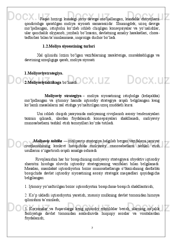                     Faqat   hozirgi   kundagi   joriy   davrga   mo‘ljallangan,   kundalik   ehtiyojlarni
qondirishga   qaratilgan   moliya   siyosati   samarasizdir.   Shuningdek,   uzoq   davrga
mo‘ljallangan,   istiqbolni   ko‘zlab   ishlab   chiqilgan   konsepsiyalar   va   yo‘nalishlar,
ular qanchalik oliyjanob, jozibali bo‘lmasin, davlatning amaliy harakatlari, chora-
tadbirlari bilan ta’minlanmasa, inqirozga duchor bo‘ladi.
                  1.2.Moliya siyosatining turlari
              Xal   qilinishi   lozim   bo‘lgan   vazifalarning   xarakteriga,   murakkabligiga   va
davrining uzoqligiga qarab, moliya siyosati
1.Moliyaviystrategiya.
2.Moliyaviytaktikaga   bo‘linadi.
   
                Moliyaviy   strategiya   –   moliya   siyosatining   istiqbolga   (kelajakka)
mo‘ljallangan   va   ijtimoiy   hamda   iqtisodiy   strategiya   orqali   belgilangan   keng
ko‘lamli masalalarni xal etishga yo‘naltirilgan uzoq muddatli kursi.
                 Uni ishlab chiqish jarayonida moliyaning rivojlanish asosiy tendensiyalari
taxmin   qilinadi,   ulardan   foydalanish   konsepsiyalari   shakllanadi,   moliyaviy
munosabatlarni tashkil etish tamoyillari ko‘zda tutiladi.
        Moliyaviy taktika   — moliyaviy strategiya belgilab bergan vazifalarni jamiyat
rivojlanishining   konkret   bosqichida   moliyaviy   munosabatlarni   tashkil   etish
usullarini o‘zgartirish orqali amalga oshiradi.
             Rivojlanishni har bir bosqichining moliyaviy strategiyasi obyektiv iqtisodiy
sharoitni   hisobga   oluvchi   iqtisodiy   strategiyaning   vazifalari   bilan   belgilanadi.
Masalan,   mamlakat   iqtisodiyotini   bozor   munosabatlariga   o‘tkazishning   dastlabki
bosqichida   davlat   iqtisodiy   siyosatining   asosiy   strategik   maqsadlari   quyidagicha
belgilangan:
1. Ijtimoiy yo‘naltirilgan bozor iqtisodiyotini bosqichma-bosqich shakllantirish;
2. Ko‘p ukladli iqtisodiyotni yaratish, xususiy mulkning davlat tomonidan himoya
qilinishini ta’minlash;
3.   Korxonalar   va   fuqarolarga   keng   iqtisodiy   erkinliklar   berish,   ularning   xo‘jalik
faoliyatiga   davlat   tomonidan   aralashuvda   huquqiy   asoslar   va   vositalardan
foydalanish;
7 