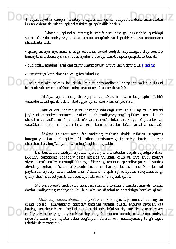 4.   Iqtisodiyotda   chuqur   tarkibiy   o‘zgarishlar   qilish,   raqobatbardosh   mahsulotlar
ishlab chiqarish, jahon iqtisodiy tizimiga qo‘shilib borish.
                Mazkur   iqtisodiy   strategik   vazifalarni   amalga   oshirishda   quyidagi
yo‘nalishlarda   moliyaviy   taktika   ishlab   chiqiladi   va   tegishli   moliya   mexanizmi
shakllantiriladi:
- qattiq moliya siyosatini amalga oshirish, davlat budjeti taqchilligini iloji boricha
kamaytirish, dotatsiya va subvensiyalarni bosqichma-bosqich qisqartirib borish;
- budjetdan mablag‘larni eng zarur umumdavlat ehtiyojlari uchungina   ajratish ;
- investitsiya kreditlaridan keng foydalanish;
-   soliq   tizimini   takomillashtirish,   budjet   daromadlarini   barqaror   bo‘lib   turishini
ta’minlaydigan mustahkam soliq siyosatini olib borish va h.k.
                Moliya   siyosatining   strategiyasi   va   taktikasi   o‘zaro   bog‘liqdir.   Taktik
vazifalarni xal qilish uchun strategiya qulay shart-sharoit yaratadi.
                Taktika   esa,   iqtisodiy   va   ijtimoiy   sohadagi   rivojlanishning   xal   qiluvchi
joylarini va muhim muammolarni aniqlash, moliyaviy bog‘liqliklarni tashkil etish
shakllari va usullarini o‘z vaqtida o‘zgartirish yo‘li bilan strategiya belgilab bergan
vazifalarni   qisqa   muddat   ichida,   eng   kam   xarajatlar   bilan   amalga   oshiradi.
            Moliya   siyosati   inson   faoliyatining   mahsus   shakli   sifatida   ustqurma
kategoriyalariga   taalluqlidir.   U   bilan   jamiyatning   iqtisodiy   bazisi   orasida
chambarchas bog‘langan o‘zaro bog‘liqlik mavjuddir.
               Bir tomondan, moliya siyosati iqtisodiy munosabatlar orqali vujudga keladi,
ikkinchi   tomondan,   iqtisodiy   bazis   asosida   vujudga   kelib   va   rivojlanib,   moliya
siyosati ma’lum bir mustaqillikka ega. Shuning uchun u iqtisodiyotga, moliyaning
ahvoliga   teskari   ta’sirini   o‘tkazadi.   Bu   ta’sir   har   xil   bo‘lishi   mumkin:   bir   xil
paytlarda   siyosiy   chora-tadbirlarni   o‘tkazish   orqali   iqtisodiyotni   rivojlantirishga
qulay shart-sharoit yaratiladi, boshqalarda esa u to‘sqinlik qiladi.
         Moliya siyosati moliyaviy munosabatlar mohiyatini o‘zgartirolmaydi. Lekin,
davlat moliyaning mohiyatini bilib, u o‘z manfaatlariga qaratishga harakat  qiladi.
                Moliyaviy   munosabatlar   -   obyektiv   voqelik   iqtisodiy   munosabatining   bir
qismi   bo‘lib,   jamiyatning   iqtisodiy   bazisini   tashkil   qiladi.   Moliya   siyosati   esa
bazisga   asoslanadi,   shu   bazisdan   kelib   chiqadi.   Moliya   siyosati   ilmiy   asoslangan
moliyaviy   nazariyaga   tayanadi   va   tajribaga   ko‘rsatma   beradi,   shu   tariqa   moliya
siyosati   nazariyani   tajriba   bilan   bog‘laydi.   Tajriba   esa,   nazariyaning   to‘g‘riligini
tekshirish mezonidir.
8