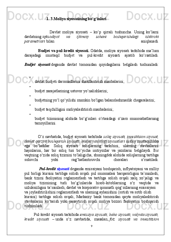 1. 3.Moliya siyosatining bo‘g‘inlari
                          Davlat   moliya   siyosati   –   ko‘p   qirrali   tushuncha.   Uning   ko‘lami
davlatning   iqtisodiyot   va   ijtimoiy   sohani   boshqarishdagi   ishtiroki
parametrlari   bilan   aniqlanadi.
                   Budjet  va pul-kredit siyosati.   Odatda, moliya siyosati  tarkibida ma’lum
darajadagi   mustaqil   budjet   va   pul-kredit   siyosati   ajratib   ko‘rsatiladi.
Budjet   siyosati   deganda   davlat   tomonidan   quyidagilarni   belgilash   tushuniladi:
davlat budjeti daromadlarini shakllantirish manbalarini;
budjet xarajatlarining ustuvor yo‘nalishlarini;
budjetning yo‘l qo‘yilishi mumkin bo‘lgan balanslashmaslik chegaralarini;
budjet taqchilligini moliyalashtirish manbalarini;
budjet   tizimining   alohida   bo‘g‘inlari   o‘rtasidagi   o‘zaro   munosabatlarning
tamoyillarini.
                     O‘z navbatida, budjet siyosati tarkibida   soliq siyosati, investitsion siyosat,
davlat qarzini boshqarish siyosati, budjet yaxlitligi siyosatlari   nisbiy mustaqillikka
ega   bo‘ladilar.   Soliq   siyosati   soliqlarning   tarkibini,   ularning   stavkalarini
hajmlarini,   har   bir   soliq   turi   bo‘yicha   imtiyozlar   va   jazolarni   belgilaydi.   Bir
vaqtning o‘zida soliq tizimini to‘laligicha, shuningdek alohida soliqlarning tartibga
soluvchi   yoki   rag‘batlantiruvchi   choralari   o‘rnatiladi.
                  Pul-kredit   siyosati   deganda emissiyani boshqarish, inflyatsiyani va milliy
pul   birligi   kursini   tartibga   solish   orqali   pul   muomalasi   barqarorligini   ta’minlash;
bank   tizimi   faoliyatini   reglamentlash   va   tartibga   solish   orqali   xalq   xo‘jaligi   va
moliya   tizimining   turli   bo‘g‘inlarida   hisob-kitoblarning   o‘z   vaqtida   va
uzluksizligini ta’minlash; davlat va korporativ qimmatli qog‘ozlarning emissiyasi
va joylashtirilishini reglamentlash va ularning aylanishini (sotish va sotib olish 
kursini)   tartibga   solish   orqali,   Markaziy   bank   tomonidan   qayta   moliyalashtirish
stavkalarini   ko‘tarish   yoki   pasaytirish   orqali   moliya   bozori   faoliyatini   boshqarish
tushuniladi.
         Pul-kredit siyosati tarkibida   emissiya siyosati, baho siyosati, valyuta siyosati,
kredit   siyosati   –   unda   o‘z   navbatida,   masalan,   foiz   siyosati   va   investitsion
9