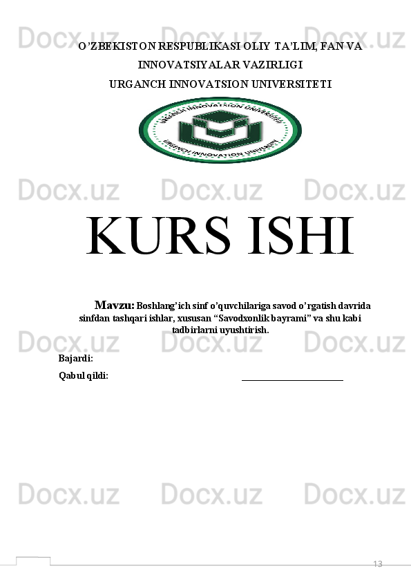 13O’ZBEKISTON RESPUBLIKASI OLIY TA’LIM, FAN VA
INNOVATSIYALAR VAZIRLIGI 
URGANCH  INNOVATSION  UNIVERSITETI
K URS ISHI
M avzu:   Boshlang’ich sinf o’quvchilariga savod o’rgatish davrida
sinfdan tashqari ishlar, xususan “Savodxonlik bayrami” va shu kabi
tadbirlarni uyushtirish .
Bajardi:                                                             
Qabul qildi:                                                       _____________________
  