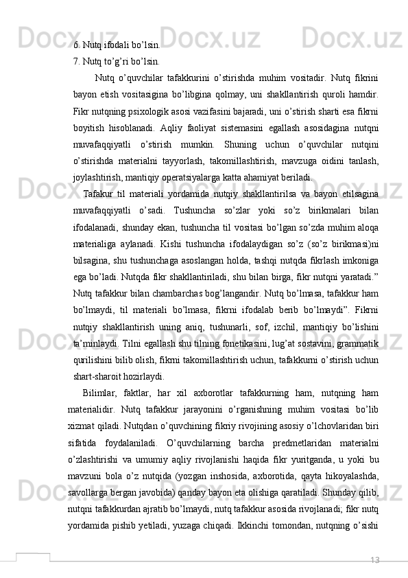 136. Nutq ifodali bo’lsin. 
7. Nutq to’g’ri bo’lsin. 
          Nutq   o’quvchilar   tafakkurini   o’stirishda   muhim   vositadir.   Nutq   fikrini
bayon   etish   vositasigina   bo’libgina   qolmay,   uni   shakllantirish   quroli   hamdir.
Fikr nutqning psixologik asosi vazifasini bajaradi, uni o’stirish sharti esa fikrni
boyitish   hisoblanadi.   Aqliy   faoliyat   sistemasini   egallash   asosidagina   nutqni
muvafaqqiyatli   o’stirish   mumkin.   Shuning   uchun   o’quvchilar   nutqini
o’stirishda   materialni   tayyorlash,   takomillashtirish,   mavzuga   oidini   tanlash,
joylashtirish, mantiqiy operatsiyalarga katta ahamiyat beriladi. 
Tafakur   til   materiali   yordamida   nutqiy   shakllantirilsa   va   bayon   etilsagina
muvafaqqiyatli   o’sadi.   Tushuncha   so’zlar   yoki   so’z   birikmalari   bilan
ifodalanadi, shunday ekan, tushuncha til vositasi  bo’lgan so’zda muhim aloqa
materialiga   aylanadi.   Kishi   tushuncha   ifodalaydigan   so’z   (so’z   birikmasi)ni
bilsagina,  shu  tushunchaga  asoslangan  holda,  tashqi   nutqda fikrlash   imkoniga
ega bo’ladi.   Nutqda fikr shakllantiriladi, shu bilan birga, fikr nutqni yaratadi.”
Nutq tafakkur bilan chambarchas bog’langandir. Nutq bo’lmasa, tafakkur ham
bo’lmaydi,   til   materiali   bo’lmasa,   fikrni   ifodalab   berib   bo’lmaydi”.   Fikrni
nutqiy   shakllantirish   uning   aniq,   tushunarli,   sof,   izchil,   mantiqiy   bo’lishini
ta’minlaydi. Tilni egallash shu tilning fonetikasini, lug’at sostavini, grammatik
qurilishini bilib olish, fikrni takomillashtirish uchun, tafakkurni o’stirish uchun
shart-sharoit hozirlaydi. 
Bilimlar,   faktlar,   har   xil   axborotlar   tafakkurning   ham,   nutqning   ham
materialidir.   Nutq   tafakkur   jarayonini   o’rganishning   muhim   vositasi   bo’lib
xizmat qiladi. Nutqdan o’quvchining fikriy rivojining asosiy o’lchovlaridan biri
sifatida   foydalaniladi.   O’quvchilarning   barcha   predmetlaridan   materialni
o’zlashtirishi   va   umumiy   aqliy   rivojlanishi   haqida   fikr   yuritganda,   u   yoki   bu
mavzuni   bola   o’z   nutqida   (yozgan   inshosida,   axborotida,   qayta   hikoyalashda,
savollarga bergan javobida) qanday bayon eta olishiga qaratiladi. Shunday qilib,
nutqni tafakkurdan ajratib bo’lmaydi, nutq tafakkur asosida rivojlanadi; fikr nutq
yordamida pishib yetiladi, yuzaga chiqadi. Ikkinchi tomondan, nutqning o’sishi