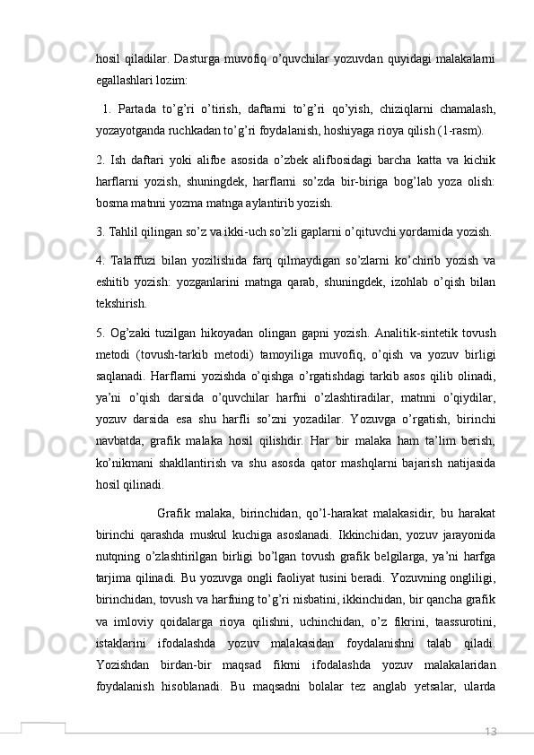 13hosil   qiladilar.   Dasturga   muvofiq   o’quvchilar   yozuvdan   quyidagi   malakalarni
egallashlari lozim:
  1.   Partada   to’g’ri   o’tirish,   daftarni   to’g’ri   qo’yish,   chiziqlarni   chamalash,
yozayotganda ruchkadan to’g’ri foydalanish, hoshiyaga rioya qilish (1-rasm). 
2.   Ish   daftari   yoki   alifbe   asosida   o’zbek   alifbosidagi   barcha   katta   va   kichik
harflarni   yozish,   shuningdek,   harflarni   so’zda   bir-biriga   bog’lab   yoza   olish:
bosma matnni yozma matnga aylantirib yozish. 
3. Tahlil qilingan so’z va ikki-uch so’zli gaplarni o’qituvchi yordamida yozish. 
4.   Talaffuzi   bilan   yozilishida   farq   qilmaydigan   so’zlarni   ko’chirib   yozish   va
eshitib   yozish:   yozganlarini   matnga   qarab,   shuningdek,   izohlab   o’qish   bilan
tekshirish. 
5.   Og’zaki   tuzilgan   hikoyadan   olingan   gapni   yozish.   Analitik-sintetik   tovush
metodi   (tovush-tarkib   metodi)   tamoyiliga   muvofiq,   o’qish   va   yozuv   birligi
saqlanadi.   Harflarni   yozishda   o’qishga   o’rgatishdagi   tarkib   asos   qilib   olinadi,
ya’ni   o’qish   darsida   o’quvchilar   harfni   o’zlashtiradilar,   matnni   o’qiydilar,
yozuv   darsida   esa   shu   harfli   so’zni   yozadilar.   Yozuvga   o’rgatish,   birinchi
navbatda,   grafik   malaka   hosil   qilishdir.   Har   bir   malaka   ham   ta’lim   berish,
ko’nikmani   shakllantirish   va   shu   asosda   qator   mashqlarni   bajarish   natijasida
hosil qilinadi.
                      Grafik   malaka,   birinchidan,   qo’l-harakat   malakasidir,   bu   harakat
birinchi   qarashda   muskul   kuchiga   asoslanadi.   Ikkinchidan,   yozuv   jarayonida
nutqning   o’zlashtirilgan   birligi   bo’lgan   tovush   grafik   belgilarga,   ya’ni   harfga
tarjima qilinadi. Bu yozuvga ongli faoliyat tusini  beradi. Yozuvning ongliligi,
birinchidan, tovush va harfning to’g’ri nisbatini, ikkinchidan, bir qancha grafik
va   imloviy   qoidalarga   rioya   qilishni,   uchinchidan,   o’z   fikrini,   taassurotini,
istaklarini   ifodalashda   yozuv   malakasidan   foydalanishni   talab   qiladi.
Yozishdan   birdan-bir   maqsad   fikrni   ifodalashda   yozuv   malakalaridan
foydalanish   hisoblanadi.   Bu   maqsadni   bolalar   tez   anglab   yetsalar,   ularda