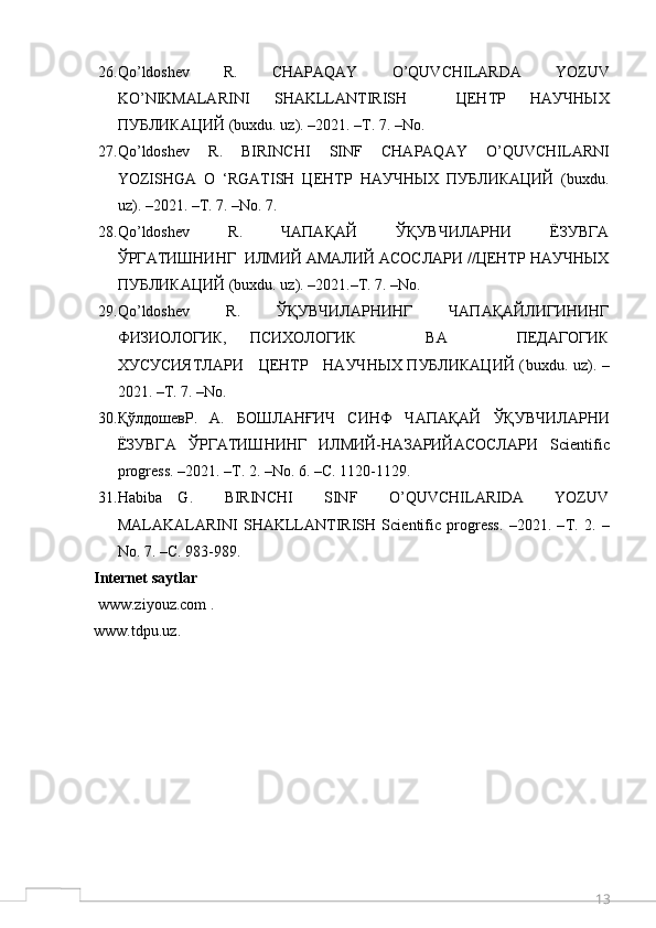 1326. Qo ’ ldoshev     R .     CHAPAQAY     O ’ QUVCHILARDA     YOZUV
KO ’ NIKMALARINI   SHAKLLANTIRISH     ЦЕНТР   НАУЧНЫХ
ПУБЛИКАЦИЙ ( buxdu .  uz ). –2021. –Т. 7. – No . 
27. Qo ’ ldoshev   R .   BIRINCHI   SINF   CHAPAQAY   O ’ QUVCHILARNI
YOZISHGA   O   ‘ RGATISH   ЦЕНТР   НАУЧНЫХ   ПУБЛИКАЦИЙ   ( buxdu .
uz ). –2021. –Т. 7. – No . 7.
28. Qo ’ ldoshev     R .     ЧАПАҚАЙ     ЎҚУВЧИЛАРНИ     ЁЗУВГА
ЎРГАТИШНИНГ  ИЛМИЙ АМАЛИЙ АСОСЛАРИ //ЦЕНТР НАУЧНЫХ
ПУБЛИКАЦИЙ ( buxdu .  uz ). –2021.–Т. 7. – No . 
29. Qo ’ ldoshev       R .       ЎҚУВЧИЛАРНИНГ       ЧАПАҚАЙЛИГИНИНГ
ФИЗИОЛОГИК,   ПСИХОЛОГИК       ВА       ПЕДАГОГИК
ХУСУСИЯТЛАРИ     ЦЕНТР     НАУЧНЫХ ПУБЛИКАЦИЙ ( buxdu .   uz ). –
2021. –Т. 7. – No . 
30. ҚўлдошевР.     А.     БОШЛАНҒИЧ     СИНФ     Ч A П A Қ A Й     ЎҚУВЧИЛ A РНИ
ЁЗУВГ A   ЎРГ A ТИШНИНГ   ИЛМИЙ-Н A З A РИЙ A С O СЛ A РИ   Scientific
progress . –2021. –Т. 2. – No . 6. –С. 1120-1129.
31. Habiba   G.     BIRINCHI     SINF     O’QUVCHILARIDA     YOZUV
MALAKALARINI   SHAKLLANTIRISH   Scientific   progress.   –2021.   – Т .   2.   –
No. 7. – С . 983-989.
Internet saytlar
  www.ziyouz.com   .
www.tdpu.uz .