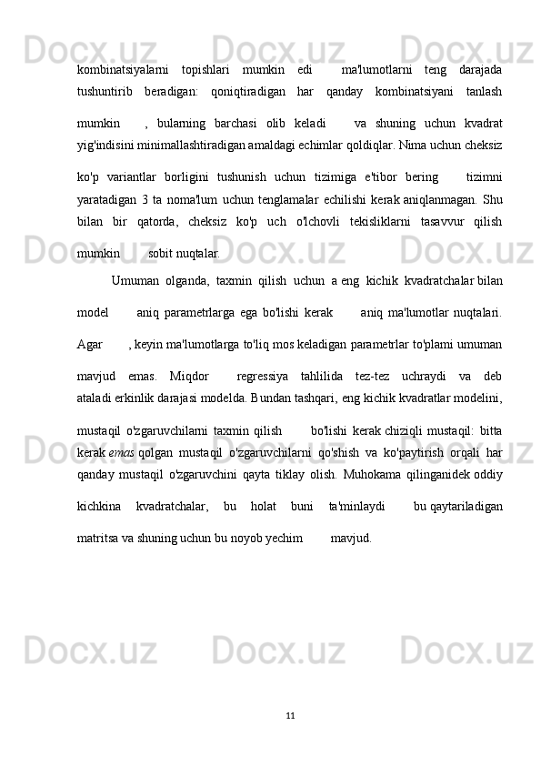 kombinatsiyalarni   topishlari   mumkin   edi     ma'lumotlarni   teng   darajada
tushuntirib   beradigan:   qoniqtiradigan   har   qanday   kombinatsiyani   tanlash
mumkin   ,   bularning   barchasi   olib   keladi     va   shuning   uchun   kvadrat
yig'indisini minimallashtiradigan amaldagi echimlar   qoldiqlar . Nima uchun cheksiz
ko'p   variantlar   borligini   tushunish   uchun   tizimiga   e'tibor   bering     tizimni
yaratadigan   3   ta   noma'lum   uchun   tenglamalar   echilishi   kerak   aniqlanmagan .   Shu
bilan   bir   qatorda,   cheksiz   ko'p   uch   o'lchovli   tekisliklarni   tasavvur   qilish
mumkin     sobit nuqtalar.
          Umuman   olganda,   taxmin   qilish   uchun   a   eng   kichik   kvadratchalar   bilan
model     aniq   parametrlarga   ega   bo'lishi   kerak     aniq   ma'lumotlar   nuqtalari.
Agar   , keyin ma'lumotlarga to'liq mos keladigan parametrlar to'plami umuman
mavjud   emas.   Miqdor     regressiya   tahlilida   tez-tez   uchraydi   va   deb
ataladi   erkinlik darajasi   modelda. Bundan tashqari, eng kichik kvadratlar modelini,
mustaqil   o'zgaruvchilarni   taxmin   qilish     bo'lishi   kerak   chiziqli   mustaqil :   bitta
kerak   emas   qolgan   mustaqil   o'zgaruvchilarni   qo'shish   va   ko'paytirish   orqali   har
qanday   mustaqil   o'zgaruvchini   qayta   tiklay   olish.   Muhokama   qilinganidek   oddiy
kichkina   kvadratchalar ,   bu   holat   buni   ta'minlaydi     bu   qaytariladigan
matritsa   va shuning uchun bu noyob yechim     mavjud.
11 