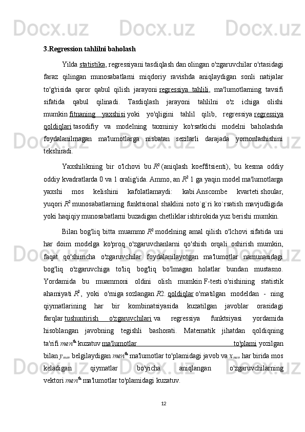 3.Regression tahlilni baholash
  Yilda   statistika ,   regressiyani tasdiqlash   dan olingan o'zgaruvchilar o'rtasidagi
faraz   qilingan   munosabatlarni   miqdoriy   ravishda   aniqlaydigan   sonli   natijalar
to'g'risida   qaror   qabul   qilish   jarayoni   regressiya   tahlili ,   ma'lumotlarning   tavsifi
sifatida   qabul   qilinadi.   Tasdiqlash   jarayoni   tahlilni   o'z   ichiga   olishi
mumkin   fitnaning   yaxshisi   yoki   yo'qligini   tahlil   qilib,   regressiya   regressiya
qoldiqlari   tasodifiy   va   modelning   taxminiy   ko'rsatkichi   modelni   baholashda
foydalanilmagan   ma'lumotlarga   nisbatan   sezilarli   darajada   yomonlashishini
tekshiradi.
Yaxshilikning   bir   o'lchovi   bu   R 2
  ( aniqlash   koeffitsienti ),   bu   kesma   oddiy
oddiy kvadratlarda 0 va 1 oralig'ida. Ammo, an   R 2
  1 ga yaqin model ma'lumotlarga
yaxshi   mos   kelishini   kafolatlamaydi:   kabi   Anscombe   kvarteti   shoular,
yuqori   R 2
  munosabatlarning  funktsional  shaklini  noto`g`ri  ko`rsatish  mavjudligida
yoki haqiqiy munosabatlarni buzadigan chetliklar ishtirokida yuz berishi mumkin.
Bilan   bog'liq   bitta   muammo   R 2
  modelning   amal   qilish   o'lchovi   sifatida   uni
har   doim   modelga   ko'proq   o'zgaruvchanlarni   qo'shish   orqali   oshirish   mumkin,
faqat   qo'shimcha   o'zgaruvchilar   foydalanilayotgan   ma'lumotlar   namunasidagi
bog'liq   o'zgaruvchiga   to'liq   bog'liq   bo'lmagan   holatlar   bundan   mustasno.
Yordamida   bu   muammoni   oldini   olish   mumkin   F-testi   o'sishining   statistik
ahamiyati   R 2
,   yoki   o'rniga   sozlangan   R 2 .   qoldiqlar   o ' rnatilgan   modeldan   -   ning
qiymatlarining   har   bir   kombinatsiyasida   kuzatilgan   javoblar   orasidagi
farqlar   tushuntirish         o   '   zgaruvchilari      va   regressiya   funktsiyasi   yordamida
hisoblangan   javobning   tegishli   bashorati .   Matematik   jihatdan   qoldiqning
ta'rifi   men th
  kuzatuv   ma'lumotlar   to'plami   yozilgan
bilan   y
men   belgilaydigan   men th
  ma'lumotlar to'plamidagi javob va   x
men   har birida mos
keladigan   qiymatlar   bo'yicha   aniqlangan   o'zgaruvchilarning
vektori   men th
  ma'lumotlar to'plamidagi kuzatuv.
12 