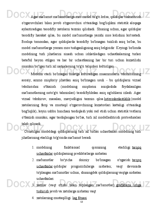   Agar ma'lumot ma'lumotlariga mos model to'g'ri kelsa, qoldiqlar tushuntirish
o'zgaruvchilari   bilan   javob   o'zgaruvchisi   o'rtasidagi   bog'liqlikni   statistik   aloqaga
aylantiradigan  tasodifiy xatolarni  taxmin qilishadi.   Shuning uchun, agar  qoldiqlar
tasodifiy   harakat   qilsa,   bu   model   ma'lumotlarga   yaxshi   mos   kelishini   ko'rsatadi.
Boshqa   tomondan,   agar   qoldiqlarda   tasodifiy   bo'lmagan   tuzilish   aniq   bo'lsa,   bu
model ma'lumotlarga yomon mos tushganligining aniq belgisidir. Keyingi bo'limda
modelning   turli   jihatlarini   sinash   uchun   ishlatiladigan   uchastkalarning   turlari
batafsil   bayon   etilgan   va   har   bir   uchastkaning   har   bir   turi   uchun   kuzatilishi
mumkin bo'lgan turli xil natijalarning to'g'ri talqinlari keltirilgan.  
  Modelni   etarli   bo'lmagan   holatga   keltiradigan   muammolarni   tekshirishning
asosiy,   ammo   miqdoriy   jihatdan   aniq   bo'lmagan   usuli   -   bu   qoldiqlarni   vizual
tekshirishni   o'tkazish   (modelning   miqdorini   aniqlashda   foydalanilgan
ma'lumotlarning   noto'g'ri   tahminlari)   tasodifiylikdan   aniq   og'ishlarni   izlash.   Agar
vizual   tekshiruv,   masalan,   mavjudligini   taxmin   qilsa   heteroskedastiklik   (model
xatolarining   farqi   va   mustaqil   o'zgaruvchining   kuzatuvlari   kattaligi   o'rtasidagi
bog'liqlik), keyin ushbu hunchani tasdiqlash yoki rad etish uchun statistik testlarni
o'tkazish mumkin; agar tasdiqlangan bo'lsa, turli xil modellashtirish protseduralari
talab qilinadi.
   O'rnatilgan modeldagi qoldiqlarning turli xil turlari uchastkalari modelning turli
jihatlarining etarliligi to'g'risida ma'lumot beradi.
1. modelning   funktsional   qismining   etarliligi:   tarqoq
uchastkalar   qoldiqlarning prediktorlarga nisbatan
2. ma'lumotlar   bo'yicha   doimiy   bo'lmagan   o'zgarish:   tarqoq
uchastkalar   qoldiqlar   prognozchilarga   nisbatan;   vaqt   davomida
to'plangan ma'lumotlar uchun, shuningdek qoldiqlarning vaqtga nisbatan
uchastkalari
3. xatolar   (vaqt   o'tishi   bilan   to'plangan   ma'lumotlar):   grafiklarni   ishga
tushirish   javob va xatolarga nisbatan vaqt
4. xatolarning mustaqilligi:   lag fitnasi
13 