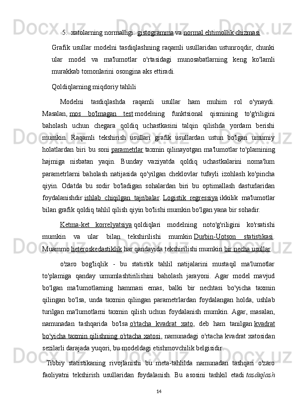 5. xatolarning normalligi:   gistogramma   va   normal ehtimollik chizmasi
Grafik   usullar   modelni   tasdiqlashning   raqamli   usullaridan   ustunroqdir,   chunki
ular   model   va   ma'lumotlar   o'rtasidagi   munosabatlarning   keng   ko'lamli
murakkab tomonlarini osongina aks ettiradi.
Qoldiqlarning miqdoriy tahlili
  Modelni   tasdiqlashda   raqamli   usullar   ham   muhim   rol   o'ynaydi.
Masalan,   mos   bo'lmagan   test   modelning   funktsional   qismining   to'g'riligini
baholash   uchun   chegara   qoldiq   uchastkasini   talqin   qilishda   yordam   berishi
mumkin.   Raqamli   tekshirish   usullari   grafik   usullardan   ustun   bo'lgan   umumiy
holatlardan   biri   bu   soni   parametrlar   taxmin  qilinayotgan   ma'lumotlar   to'plamining
hajmiga   nisbatan   yaqin.   Bunday   vaziyatda   qoldiq   uchastkalarini   noma'lum
parametrlarni   baholash   natijasida   qo'yilgan   cheklovlar   tufayli   izohlash   ko'pincha
qiyin.   Odatda   bu   sodir   bo'ladigan   sohalardan   biri   bu   optimallash   dasturlaridan
foydalanishdir   ishlab   chiqilgan   tajribalar .   Logistik   regressiya   ikkilik   ma'lumotlar
bilan grafik qoldiq tahlil qilish qiyin bo'lishi mumkin bo'lgan yana bir sohadir.
  Ketma-ket   korrelyatsiya   qoldiqlari   modelning   noto'g'riligini   ko'rsatishi
mumkin   va   ular   bilan   tekshirilishi   mumkin   Durbin-Uotson   statistikasi .
Muammo   heteroskedastiklik   har qandayida tekshirilishi mumkin   bir necha usullar .
  o'zaro   bog'liqlik   -   bu   statistik   tahlil   natijalarini   mustaqil   ma'lumotlar
to'plamiga   qanday   umumlashtirilishini   baholash   jarayoni.   Agar   model   mavjud
bo'lgan   ma'lumotlarning   hammasi   emas,   balki   bir   nechtasi   bo'yicha   taxmin
qilingan   bo'lsa,   unda   taxmin   qilingan   parametrlardan   foydalangan   holda,   ushlab
turilgan   ma'lumotlarni   taxmin   qilish   uchun   foydalanish   mumkin.   Agar,   masalan,
namunadan   tashqarida   bo'lsa   o'rtacha   kvadrat   xato ,   deb   ham   tanilgan   kvadrat
bo'yicha taxmin qilishning o'rtacha xatosi , namunadagi o'rtacha kvadrat xatosidan
sezilarli darajada yuqori, bu modeldagi etishmovchilik belgisidir.
  Tibbiy   statistikaning   rivojlanishi   bu   meta-tahlilda   namunadan   tashqari   o'zaro
faoliyatni   tekshirish   usullaridan   foydalanish.   Bu   asosini   tashkil   etadi   tasdiqlash
14 