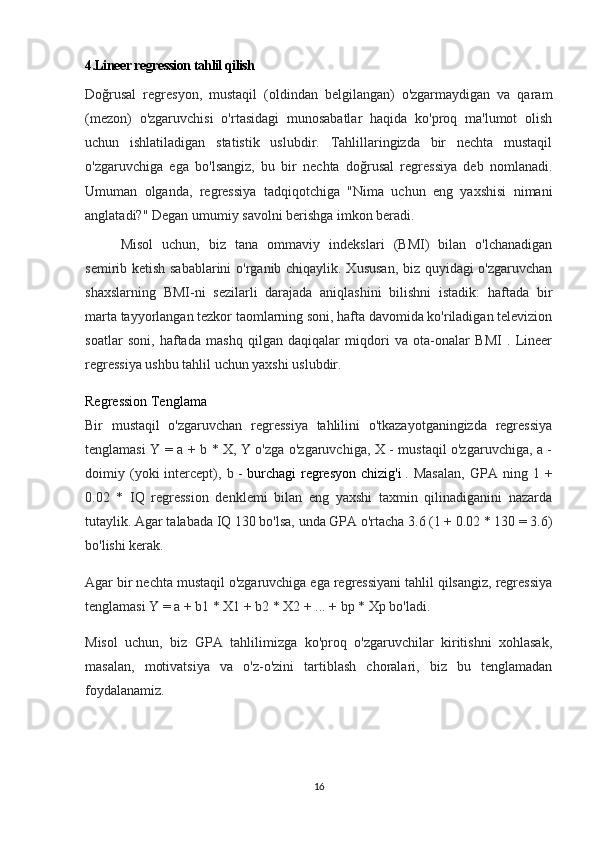 4.Lineer regression tahlil qilish
Doğrusal   regresyon,   mustaqil   (oldindan   belgilangan)   o'zgarmaydigan   va   qaram
(mezon)   o'zgaruvchisi   o'rtasidagi   munosabatlar   haqida   ko'proq   ma'lumot   olish
uchun   ishlatiladigan   statistik   uslubdir.   Tahlillaringizda   bir   nechta   mustaqil
o'zgaruvchiga   ega   bo'lsangiz,   bu   bir   nechta   doğrusal   regressiya   deb   nomlanadi.
Umuman   olganda,   regressiya   tadqiqotchiga   "Nima   uchun   eng   yaxshisi   nimani
anglatadi?" Degan umumiy savolni berishga imkon beradi.
Misol   uchun,   biz   tana   ommaviy   indekslari   (BMI)   bilan   o'lchanadigan
semirib ketish sabablarini  o'rganib chiqaylik. Xususan, biz quyidagi o'zgaruvchan
shaxslarning   BMI-ni   sezilarli   darajada   aniqlashini   bilishni   istadik:   haftada   bir
marta tayyorlangan tezkor taomlarning soni, hafta davomida ko'riladigan televizion
soatlar   soni,   haftada   mashq   qilgan   daqiqalar   miqdori   va   ota-onalar   BMI   .   Lineer
regressiya ushbu tahlil uchun yaxshi uslubdir.
Regression Tenglama
Bir   mustaqil   o'zgaruvchan   regressiya   tahlilini   o'tkazayotganingizda   regressiya
tenglamasi Y = a + b * X, Y o'zga o'zgaruvchiga, X - mustaqil o'zgaruvchiga, a -
doimiy  (yoki   intercept),   b  -   burchagi   regresyon   chizig'i   .  Masalan,   GPA   ning  1   +
0.02   *   IQ   regression   denklemi   bilan   eng   yaxshi   taxmin   qilinadiganini   nazarda
tutaylik. Agar talabada IQ 130 bo'lsa, unda GPA o'rtacha 3.6 (1 + 0.02 * 130 = 3.6)
bo'lishi kerak.
Agar bir nechta mustaqil o'zgaruvchiga ega regressiyani tahlil qilsangiz, regressiya
tenglamasi Y = a + b1 * X1 + b2 * X2 + ... + bp * Xp bo'ladi.
Misol   uchun,   biz   GPA   tahlilimizga   ko'proq   o'zgaruvchilar   kiritishni   xohlasak,
masalan,   motivatsiya   va   o'z-o'zini   tartiblash   choralari,   biz   bu   tenglamadan
foydalanamiz.
16 